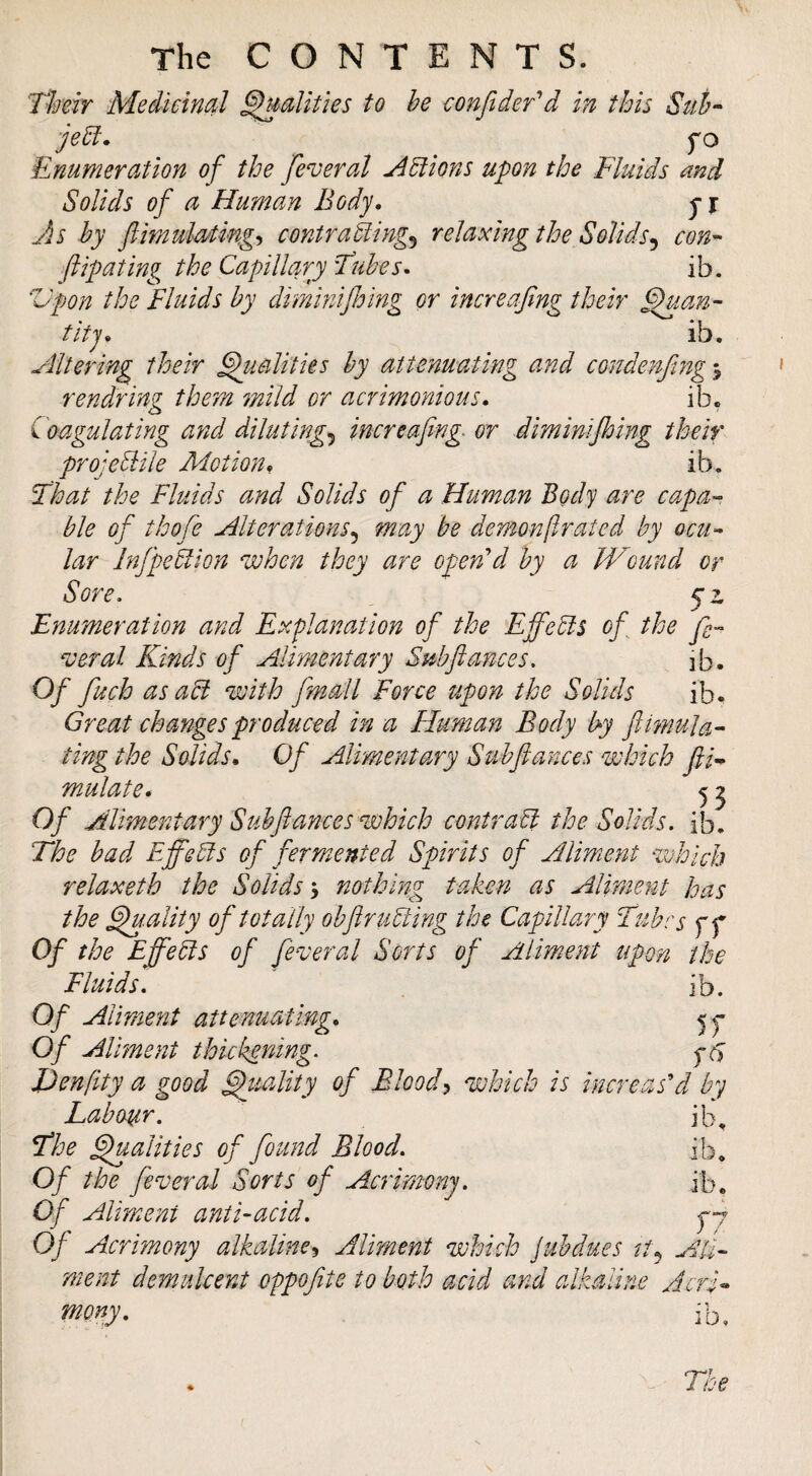 Thm Meiicincil ^alities to he confidefd in this Suh- jehl. Enumeration of the feveral Actions upon the Fluids and Solids of a Human Body. Jls hy ftimulo/ting-, contrasting^ relaxing the Solids^ con-- flipating the Capillary Fuhes. ib. Vpon the Fluids hy dimmjloing or increafing their ^.an- titj. ib. Altering their Qualities hy attenuating and condenfng^ rendring them mild or acrimonious. ib. Coagulating and diluting^ increafing or diminijhing their projeStile Adotion, ib. That the Fluids and Solids of a Human Body are capa¬ ble of thofe Alterations^ may he demonf rated by ocu¬ lar InfipeSlion when they are open'd hy a Wound or Sore, yz Enumeration and Explanation of the EffeSls of the fe¬ deral Kinds of Alimentary Subfiances, ib. Of fuch asaSi with fmall Force upon the Solids ib. Great changes produced in a Human Body hy Jlmuta¬ ting the Solids. Of Alimentary Suhfiances which fiF mutate * ^ ^ Of Alimentary Suhfiances which contrast the Solids, ib. The had Effehis of fermented Spirits of Aliment %uhich relaxeth the Solids % nothing^ taken as Aliment has the ^.ality of totally ohfiruSting the Capillar'^ Tubes f f Of the EffeSts of federal Sorts of Aliment upon the Fluids, ib. Of Aliment attenuating. Of Aliment thickening, fcy Denfity a good Quality of Bloody which is increas'd by Labour, ib, The ^alities of found Blood, ib. Of the federal Sorts of Acrimony, ib. Of Aliment anti-acid, yj Of Acrimony alkaline^ Aliment which juhdues Ali¬ ment demulcent cppofite to both acid and alkaline Acri¬ mony. Ib,