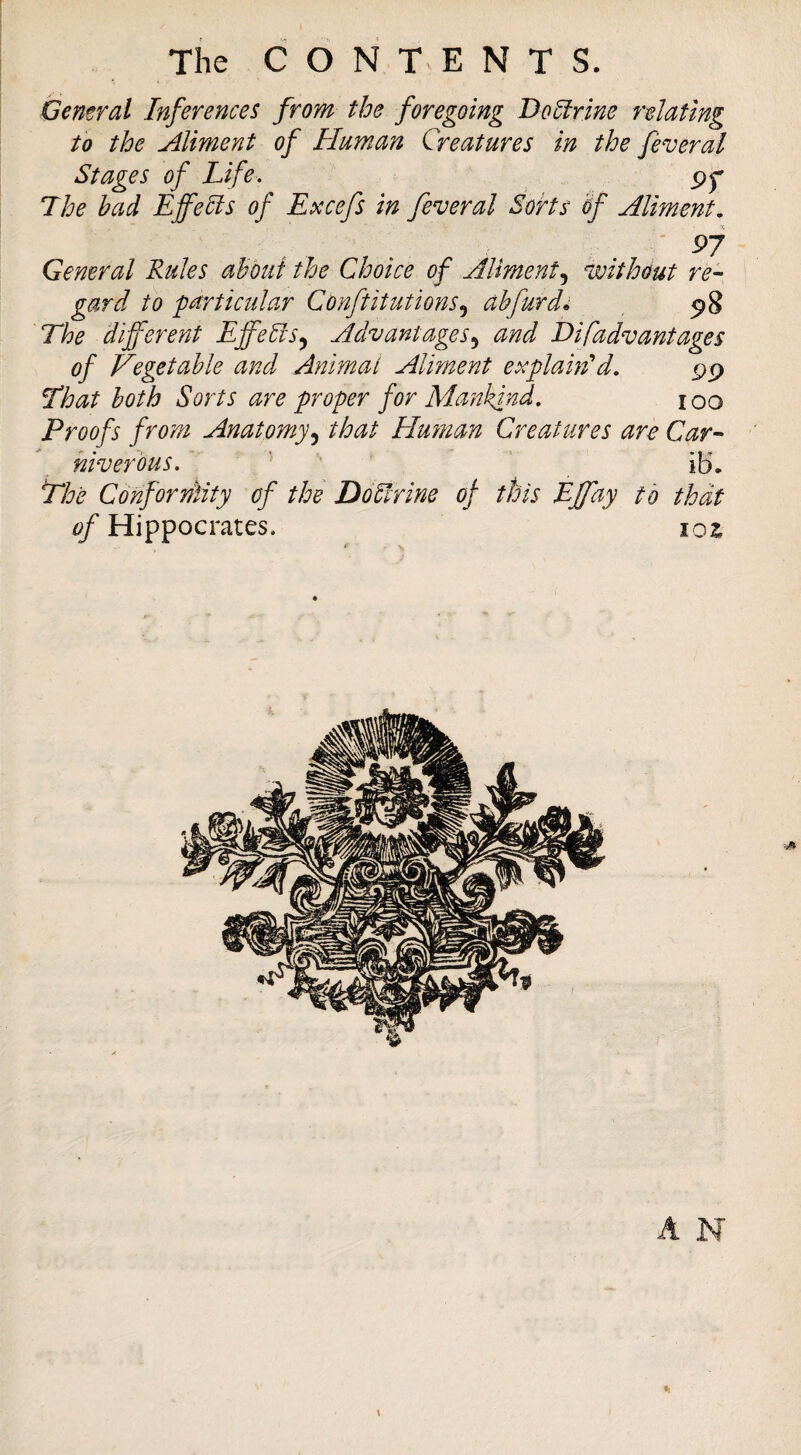 Gemral Inferences from the foregoing Doctrine relating to the Aliment of Human Creatures in the feveral Stages of Life, The bad Effects of Excefs in feveral Sorts bf Aliment, ' P7 General Rules ahkd the Choice of Aliment,^ vjithout re¬ gard to particular Conftitutions,^ abfurd^ 5>8 The different Effebis^ Advantages,^ and Disadvantages of Vegetable and Animat Aliment explamA, pp That both Sorts are proper for Alankjnd. loo Proofs from Anatomythat Human Creatures are Car- niverbus.  ' ib\ The Conforntity of the DoEtrine of this EJfay to that of Hippocrates. loz