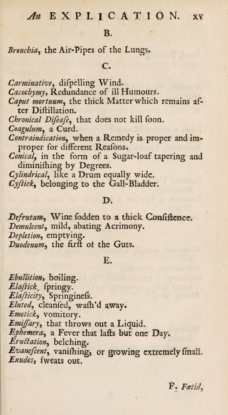 ^^/EXPLICATION. XY B. Bronchia^ the Ait*Pipes of the Lungs. C. Carminativey difpelling Wind* Cacochymy^ Redundance of ill Humours. Caput mortuum^ the thick Matter which remains af¬ ter Diftillation. Chronical Difeafe^ that does not kill foon. Coagulum^ a Curd. Contraindication^ when a Remedy is proper and im¬ proper for different Reafons. Conical^ in the form of a Sugar-loaf tapering and diminifhing by Degrees. Cylindrical^ like a Drum equally wide. Cyftick^ belonging to the Gall-Bladder. D; Defrutum^ Wine fodden to a thick Coixfiilcncc. Demulcent^ mild^ abating Acrimony. Depletion^ emptying. Duodenum^ the firft ol the Guts. E. Ehullitiony boiling. Elaftick^ fpringy. Elafticity<^ Springinefs. Eluted^ cleanfed, wafh’d away^ Emeticky vomitory. Emijfary^ that throws out a Liquid. Ephemera^ a Fever that lafts but one Day. Eru6iation^ belching. Evanefcent^ vanifhing, or growing extremely fmall, EmdeSi fweats out. F. Foetid^