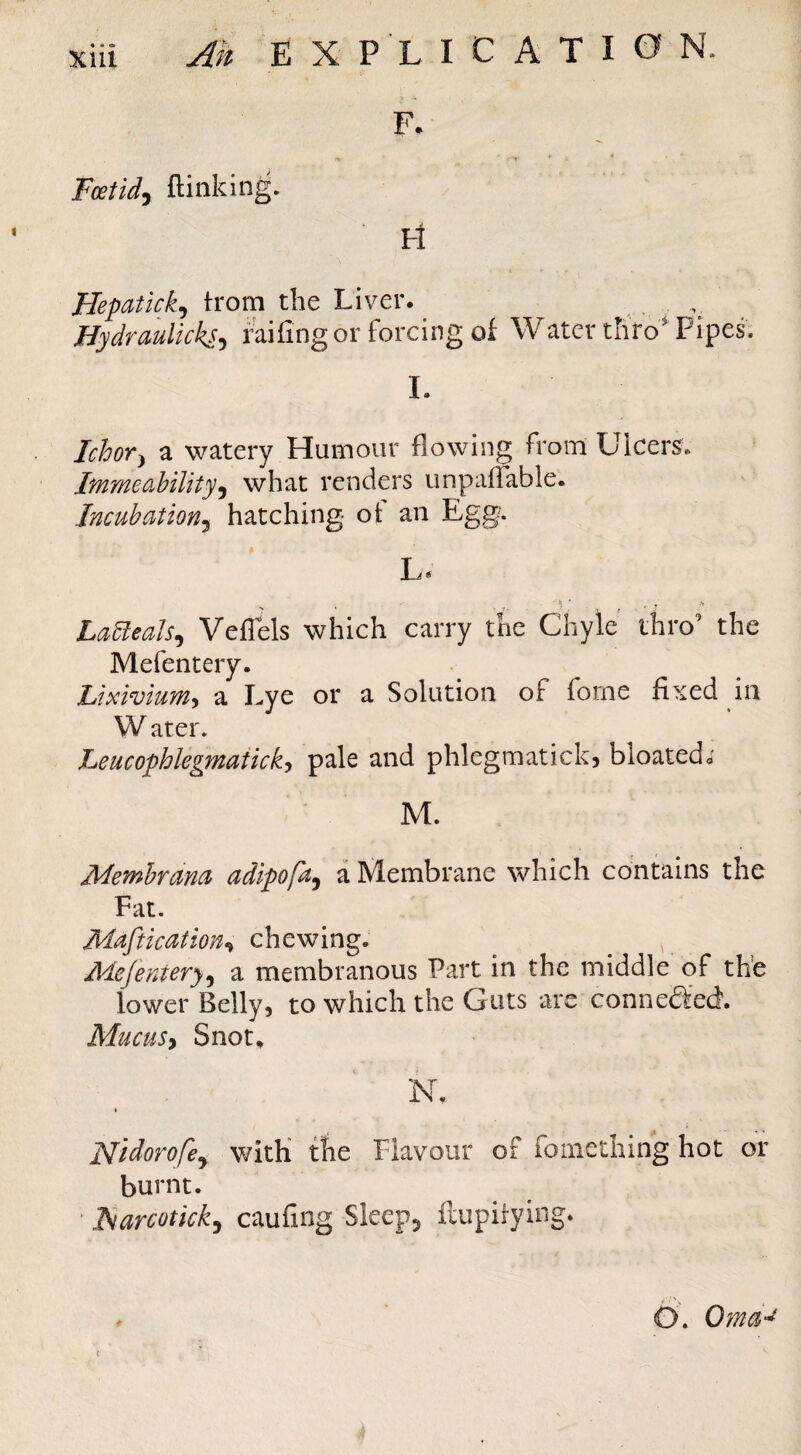 F- ^ « 4 Foetidy (linking. H Hepatkky trorn the Liver. Hydraulicksy raifing or forcing of Watcr thro Pipes. 1. Ichovy a watery Humour flowing from Ulcers; Immeabilityy what renders unpafTable. Incubationy hatching ot an Egg. L* LaUealSy Veffels which carry the Chyle thro’ the Mefentery. Lixivium^ a Lye or a Solution of forne fixed in W ater. Leucophlegmaticky pale and phlegmatickj bloated; M. Membrana adipofay a Membrane which contains the Fat. Maftkcition^ chewing. ^ ^ MeJenterjy a membranous Part in the middle of the lower Belly, to which the Guts are connedfed. Mucusy Snot, Flidorofey with the Flavour oF fomething hot or burnt. ‘ l^arcotkky caufing Sleepj ftupirying. ^ O. OmU'^ f