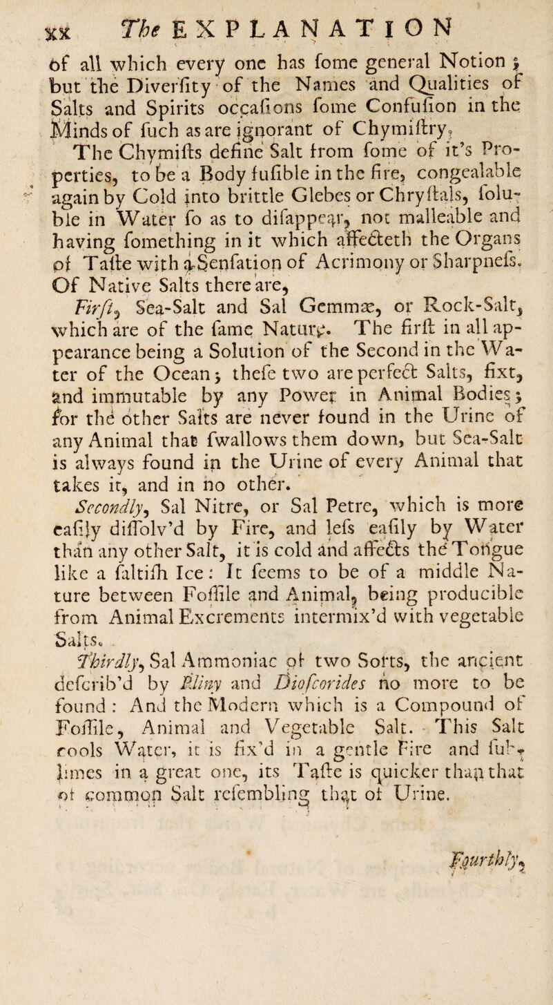 6f all which every one has fome general Notion | but the Diver'fity of the Names and Qualities of Salts and Spirits occahons fome Confufion in the Minds of (lich as are ignora!nt of Chymiftry? The Chymifts define Salt from fome of it’s Pro¬ perties, to Se a Body fufible in the fire, congealable again by Cold into brittle Glebes or Chryftals, folu- ble in Water fo as to difappear, not malleable and having fomething in it which affedeth the Organs pf Talle withiSenfatiopof Acrimony or Sharpnefs. Of Native Salts there are, Sea-Salt and Sal Gcmm^, or Rock-Salt, which are of the fame Nature- The firfl in all ap¬ pearance being a Solution of the Second in the Wa¬ ter of the Ocean 5 thefe two areperfed Salts, fixt, and immutable by any Power in Animal Bodies 5 tor the other Salts are never found in the Urine of any Animal that fwallows them down, but Sea-Salt is always found in the Urine of every Animal that takes it, and in ho other. Secondly^ Sal Nitre, or Sal Petre, which is more cafily dilTolv’d by Fire, and lefs eafily by Water than any other Salt, it is cold and affeds the Toiigue like a faltifh Ice: It feems to be of a middle Na¬ ture between Follile and Animal^ being producible from Animal E/Xcrements intermix’d with vegetable SaltSo Sal Ammoniac of two Sorts, the anpient deferib’d by Pdiny and Diofeorides ho more to be found: And the Modern which is a Compound of Foilile, Animal and Vegetable Salt. This Salt Tools Water, it is fix’d in a gentle Fire and fubr Junes in a great one, its Taffe is quicker tha^that oi commpp Salt refembling th;^t of Urine. F^urth!)\