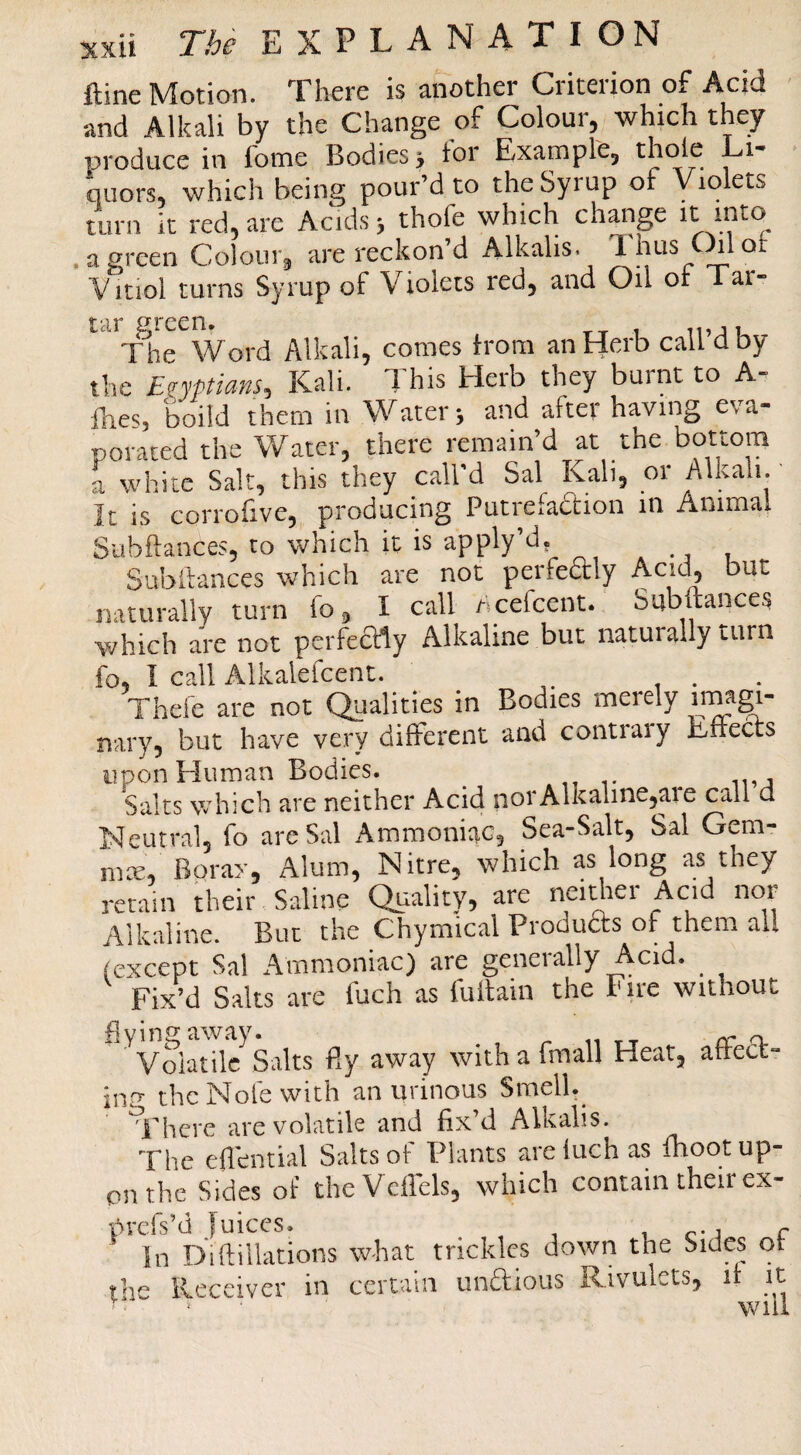 ftine Motion. There is another Criterion of Acid and Alkali by the Change of Colour, which they produce in fome Bodies 5 ior Examprej qiiors, which being pour’d to the Syrup of Violets turn it red, are Acids > thofe which change it mto .agreen Colour^ are reckon’d Alkalis. Chlot Vitioi turns Syrup of Violets red, and Oil or 1 ar- tar green. ,, The Word Alkali, comes from an Herb call d by the En’ptmns, Kali. This Herb they burnt to A- fhes, boild them in Water, and after having eva¬ porated the V/ater, there remain’d at the bottom a white Salt, this they call’d Sal Kali, or Alkali. It is corrofive, producing Putrefadtion in Animal Siibftances, to which it is apply’d. Subihances which are not perfedly Acid^ but naturally turn fo, I call iScefcent. Subftances which are not perfectly Alkaline but naturally i-urn fo, I call Alkalefcent. . Thefe are not Qualities in Bodies merely imagi¬ nary, but have very different and contrary Effects upon Human Bodies. Salts which are neither Acid norAlkaline,aie call d Neutral, fo are Sal Ammoniac, Sea-Salt, Sal Gem- mcE, Borax, Alum, Nitre, which as long as they retain their Saline Quality, are neidiei Acid nor Alkaline. But the Chymical Produas of them all (except Sal Ammoniac) are generally Acid. ^ Fix’d Salts are fuch as fullain the Fire without flying away. ^ ... n Volatile Salts By away with a fmall Heat, afted- inp the Nofe with an urinous Smell.^ idtere are volatile and fix’d Alkalis. The eflential Salts of Plants areluchas fhoot up¬ on the Sides of theVcffels, which contain their ex- prefs’d Juices. . . ^ i c-j r In Difiliations what trickles down the Sides of the Receiver in certain undious Rivulets, if it ■ * will