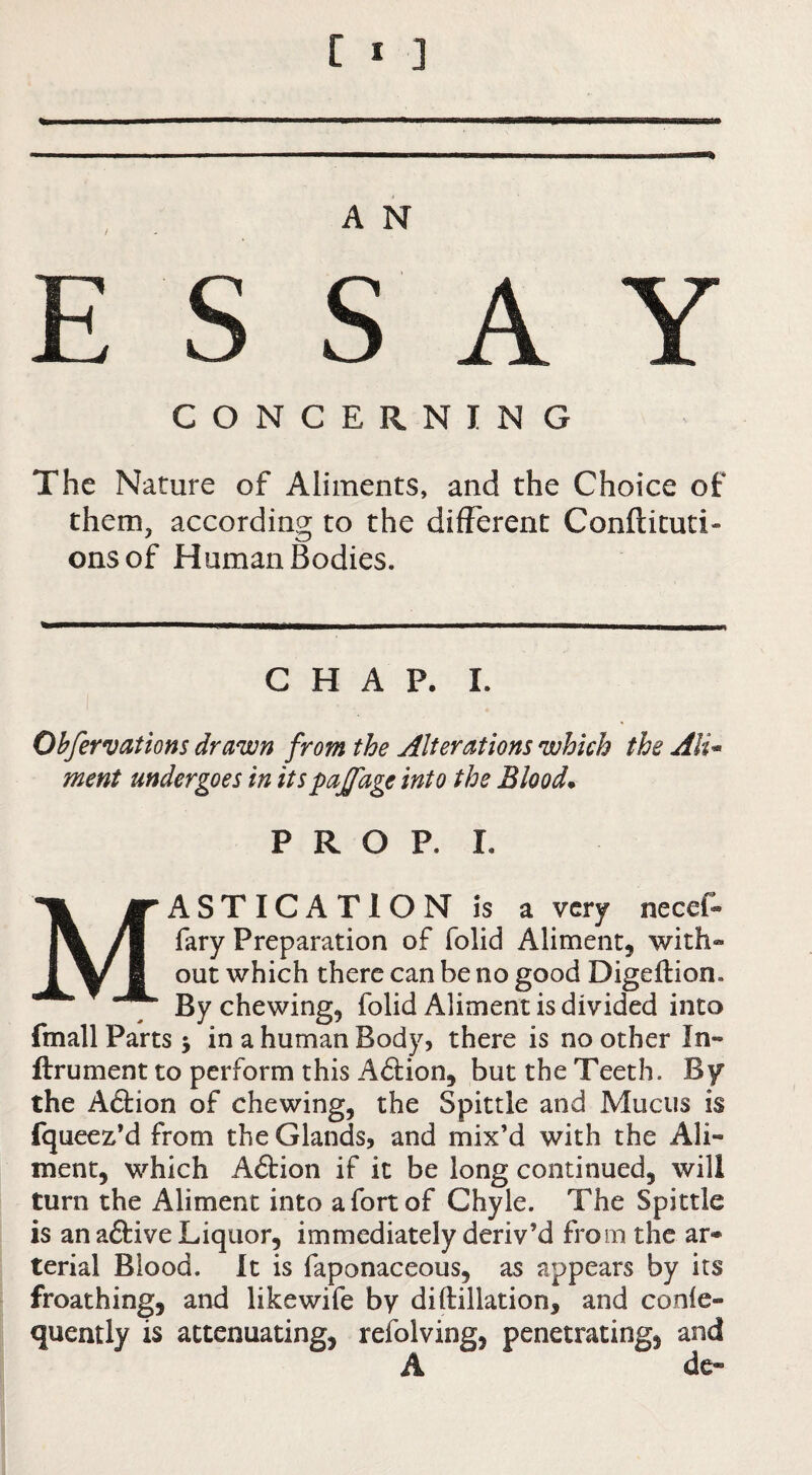 ESSAY CONCERNING The Nature of Aliments, and the Choice of them, according to the different Conftituti- onsof Human Bodies. CHAP. I. Ohfervations drawn from the Alterations which the Ali^ ment undergoes in itspajfage into the Blood. PROP. I. Mastication is a very necef* fary Preparation of folid Aliment, with® out which there can be no good Digeftion. By chewing, folid Aliment is divided into fmall Parts; in a human Body, there is no other In® ftrument to perform this Aftion, but the Teeth. By the A6tion of chewing, the Spittle and Mucus is fqueez’d from the Glands, and mix’d with the Ali¬ ment, which A6tion if it be long continued, will turn the Aliment into a fort of Chyle. The Spittle is an aftive Liquor, immediately deriv’d from the ar- terial Blood. It is faponaceous, as appears by its froathing, and likewife by diftillation, and conle- quently is attenuating, refolving, penetrating, and