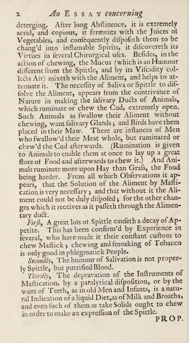 deterging. After long Abflinence, it is extremely acrid, and copious, it ferments with the Juices ot Vegetables, and confcquently difpofeth them to be chang’d into inflamable Spirits, it difcovereth its Virtues in feveral Chirurgical ufes. Befides, in the adionof chewing, the Mucus (which is an Humour different from the Spittle, and by its Vifcidity col¬ lects Air) mixeth with the Aliment, and helps to at¬ tenuate it. The neceffity of Saliva or Spittle to dif- folve the Aliment, appears from the contrivance of Nature in making the falivary Duds of Animals, which ruminate or chew the Cud, extremely open. Such Animals a^ fwallow their Aliment without chewing, want falivary Glands y and Birds have them placed in their Maw. There are inftances of Men who fvvallow’d their Meat whole, but ruminated or chew’d the Cud afterwards. (Rumination is given to Animals to enable them at once to lay up a great flore of Food and afterwards to chew it.) And Ani¬ mals ruminate more upon Hay than Grafs, the Food being harder. From all which Obfervations it ap¬ pears, that the Solution of the Aliment by Mafli- cation is very neceffary 5 and that without it the Ali¬ ment could not be duly difpofed y for the other chan¬ ges which it receives as it paffeth through the Alimen¬ tary dud. Fir/, A great lols of Spittle caufeth a decay of Ap¬ petite. This has beeh confirm’d by Experience in feveral, who have made it their conftant cuftom to chew Maffick 5 chewing and Imoaking of Tobacco is only good in phlegmatick People. Secondly^ The humour of Salivation is not proper¬ ly Spittle, but putrified Blood. Thirdly^ The depravation of the Inflruments of Maffication, by a paralytical difpofition, or by the want of Teeth, as in old Men and Infants, is a natu¬ ral Indication of a liquid Diet,as of Milk and Broaths, and even fuch of them as take Solids ought to chew in order to make an expreflion of the Spittle.