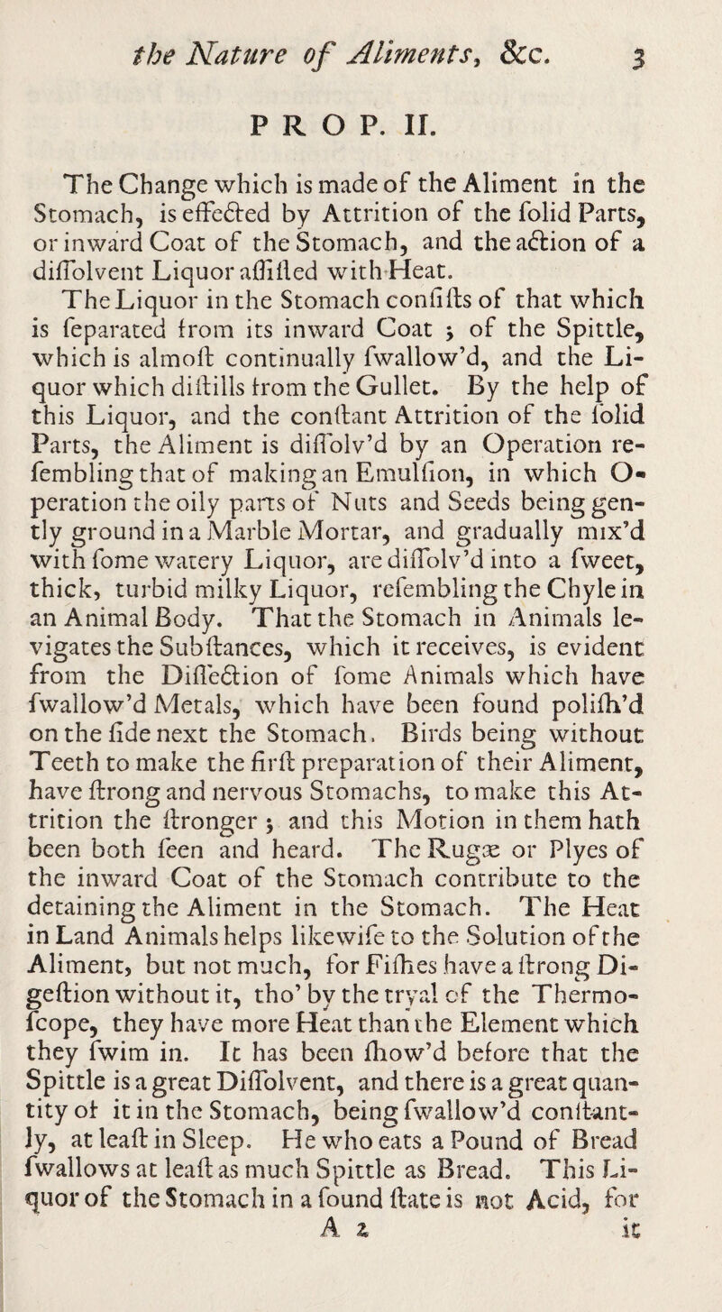 PROP. II. TheChange which is made of the Aliment in the Stomach, iseffedfed by Attrition of the folid Parts, or inward Coat of the Stomach, and theaftion of a dilTolvent Liquor afliiled with^Heat. The Liquor in the Stomach confills of that which is feparaced from its inward Coat j of the Spittle, which is almoft continually fwallow’d, and the Li¬ quor which diftills from the Gullet. By the help of this Liquor, and the conflant Attrition of the folid Parts, the Aliment is diflolv’d by an Operation re- fembling that of making an Emulfion, in which O-* peration the oily pans of Nuts and Seeds beinggen- tly ground in a jMarble Mortar, and gradually mix’d with fome watery Liquor, are difTolv’d into a fweet, thick, turbid milky Liquor, refembling the Chyle in an Animal Body. That the Stomach in Animals le¬ vigates the Subftances, which it receives, is evident from the Difledlion of fome Animals which have fwallow’d Metals, which have been found polifh’d on the fide next the Stomach. Birds being without Teeth to make the firfl preparation of their Aliment, have ftrong and nervous Stomachs, to make this At¬ trition the flronger 5 and this Motion in them hath been both feen and heard. TheRugse or Plyes of the inward Coat of the Stomach contribute to the detaining the Aliment in the Stomach. The Heat in Land Animals helps likewife to the Solution of the Aliment, but not much, forFifhes haveaifrongDi- geftion without it, tho’ by the tryal cf the Thermo- fcope, they have more Heat than the Element which they fwim in. It has been fiiow’d before that the Spittle is a great DifTolvent, and there is a great quan¬ tity of it in the Stomach, being fwallow’d conltant- Jy, at leaft in Sleep, He who eats a Pound of Bread fwallows at leaft as much Spittle as Bread. This Li¬ quor of the Stomach in a found ftate is not Acid, for A z it