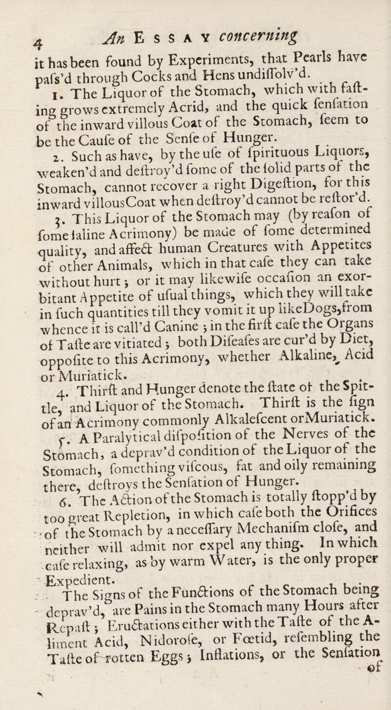 it has been found by Experiments, that Pearls have pafs’d through Cocks and Hens undilTolv’d. 1, The Liquor of the Stomach, which with tail¬ ing grows extremely Acrid, and the quick ^nlation of the inward villous Coat of the Stomachj feem to be the Caufe of the Senfe of Hunger. z. Such as have, by the ufe of fpintuous Liquors, weaken’d and delb oy’d fome of the lolid parts of the Stomach, cannot recover a right Digeftion, fm this inward villousCoat when deftroy’d cannot be reftor’d. 2. This Liquor of the Stomach may (byreafon ot fomelaline Acrimony) be made of fome determined quality, and affed human Creatures with Appetites of other Animals, which in that cafe they can take without hurt •, or it may likewife occafion an exor¬ bitant Appetite of ufual things, which they will take in fuch quantities till they vomit it up likeDogs,from whence it is call’d Canine ; in the firlt cafe the O^ans of Tafte are vitiated; both Difeafes are cur d by Diet, oppofite to this Acrimony, whether Alkaline,_^ Acid orMuriatick. _ .. u e v 4. Thirft and Hunger denote the Hate of the Spit¬ tle and Liquor of the Stomach* Thirft is the ngn Acrimony commonly Allcalefcent orNluiiatick* <•* AParalyticaldifpofitionof the Nerves of the Stomach, a deprav’d condition of the Liquor of the Stomach, fomething vifeous, fat and oily remaining there, deft toys the Senfation of Hunger. 6. The Adion of the Stomach is totally flopp’d by too great Repletion, in which cafe both the Orifices -of the Stomach by anecelTary Mechanifm clofe, and neither will admit nor expel any thing. In which cafe relaxing, as ’oy warm AVater, is the only pioper TheSignsof theFundions of the Stomach being - deprav’d, are Pains in the Stomach many Hours after Rcpall; Erudations either with the Tafle of theA- liment Acid, Nidorofe, or Foetid, refembling the Talle of -rotten Eggs Inflations, or the Senlation