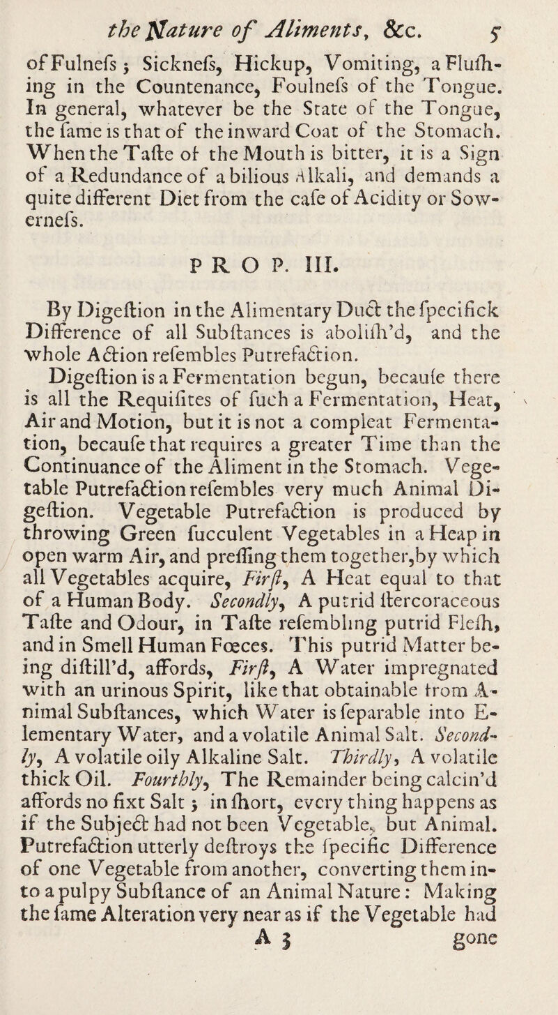 of Fulnefs 5 Sicknefs, Hickup, Vomiting, aFIuth- ing in the Countenance, Foulnefs of the Tongue. In general, whatever be the State of the Tongue, the fame is that of the inward Coat of the Stomach. When the Tafte of the Mouth is bitter, it is a Sign of a Redundance of a bilious Hlkali, and demands a quite different Diet from the cafe of Acidity or Sow¬ er nefs. PROP. HI. By Digeftion in the Alimentary Duel the fpecifick Difference of all Subffances is aboliili’d, and the whole Adtion refembles Putrefaction. Digeftion is a Fermentation begun, becaufe there is all the Requifites of fuch a Fermentation, Hear, Air and Motion, but it is not a compleat Fermenta¬ tion, becaufe that requires a greater Time than the Continuance of the Aliment in the Stomach. Vege¬ table Putrefaftion refembles very much Animal Di¬ geftion. Vegetable Putrefaftion is produced by throwing Green fucculent Vegetables in a Heap in open warm Air, and prefting them together,by which all Vegetables acquire, Firfi^ A Heat equal to that of a Human Body. Secondly^ A putrid ftercoraceous Tafte and Odour, in Tafte refembling putrid Fieih, and in Smell Human Foeces. This putrid Matter be¬ ing diftiird, affords, Firfl^ A Water impregnated with an urinous Spirit, like that obtainable from A- nimal Subftances, which Water isfeparable into E- lementary Water, and a volatile Animal Salt. Second¬ ly^ A volatile oily Alkaline Salt. ThirdlyA volatile thick Oil. Fourthly^ The Remainder being calcin’d affords no fixt Salt 5 in fhort, every thing happens as if the Subjefl: had not been Vegetable^, but Animal. Putrefaflrion utterly deftroys the fpecific Difference of one Vegetable from another, converting them in¬ to a pulpy Subftance of an Animal Nature: Making the fame Alteration very near as if the Vegetable had A j gone
