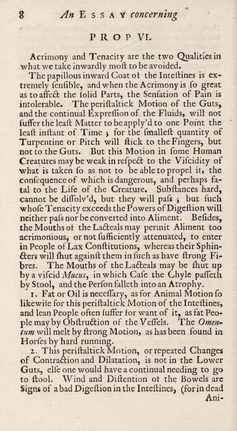 P R O P VL Acrimony and Tenacity are the two Qualities in what we take inwardly moft to be avoided. The papillous inward Coat ot the Inteftines is ex¬ tremely fenfible, and when the Acrimony is To great as to affeft the lolid Parts, the Senfation of Pain is intolerable. The periflaltick Motion of the Guts, and the continual Expreflion of the Fluids, will not fuffer the leaft Matter tobeapply’d to one Point the leaft inftant of Time j for the fmalleft quantity of Turpentine or Pitch will ftick to the Fingers, but not to the Guts. But this Motion in fome Human Creatures may be weak in refpeft to the Vifeidity of what is taken fo as not to be able to propel it, the confcquence of which is dangerous, and perhaps fa¬ tal to the Life of the Creature. Subftances hard, cannot be dilTolv’d, but they will pafs j but fuch whofe Tenacity exceeds the Powers of Digeftion will neither pafs nor be converted into Aliment. Befides, the Mouths of the Lafteals may permit Aliment too acrimonious,' or not fufficiently attenuated, to enter in People of Lax Conftitutions, whereas their Sphin- fters will fliut againft them in fuch as have ftrong Fi¬ bres. The Mouths of theLafteals may be Ihut up by a yifeid Mucus^ in which Cafe the Chyle palTeth by Stool, and the Perfon falleth into an Atrophy. 1. Fat or Oil is neceflary, as for Animal Motion fo likewiie for this periftaltick Motion of the Inteftines, and lean People often fufFer for want of it, as fat Peo¬ ple may by Obllru6tion of theVeflels. The Omen^ turn will melt by ftrong Motion, as has been found in Horfes by hard running. 2. This periftaltick Motion, or repeated Changes of Contmetion and Dilatation, is not in the Lower Guts, elfe one would have a continual needing to go to ftool. Wind and Diftention ot the Bowels arc Signs of a bad Digeftion in the Inteftines, (for in dead Ani- 1