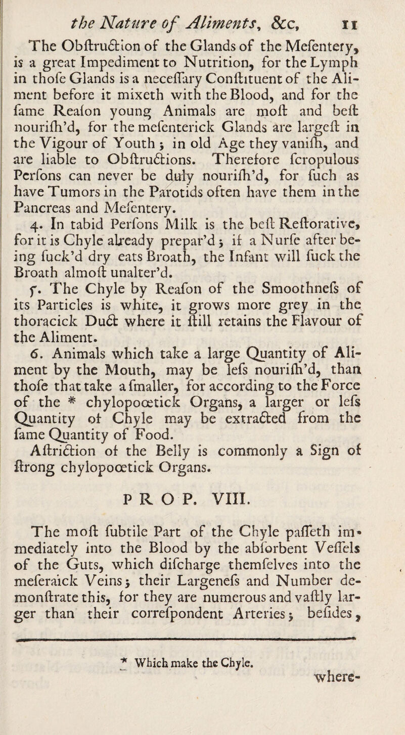 The Obftru£tlon of the Glands of the Mefentery, is a great Impediment to Nutrition, for the Lymph in thofe Glands is a neceflary Conftituent of the Ali¬ ment before it mixeth with the Blood, and for the fame Reafon young Animals are moft and bell nourifh’d, for the mefenterick Glands are largefb in the Vigour of Youth ; in old Age they vanifh, and are liable to Obflruftions. Therefore fcropulous Perfons can never be duly nourifh’d, for fuch as have Tumors in the Parotids often have them in the Pancreas and Mefentery. 4. In tabid Perfons Milk is the be ft Reftorativc, for it is Chyle already prepar’d 5 if a Nurfe after be¬ ing fuck’d dry eats Broath, the Infant will fuck the Broach almoft unalter’d. f. The Chyle by Reafon of the Smoothnels of its Particles is white, it grows more grey in the thoracick Du6t where it ftill retains the Flavour of the Aliment. 6. Animals which take a large Quantity of Ali¬ ment by the Mouth, may be iefs nourilh’d, than thofe that take afmaller, for according to the Force of the * chylopooetick Organs, a larger or lefs Quantity of Chyle may be extrafted from the fame Quantity of Food. Aftridfion of the Belly is commonly a Sign of flrong chylopooetick Organs. PROP. VIIL The mofi: fubtile Part of the Chyle pafTeth im» mediately into the Blood by the abforbent VelTcls of the Guts, which difeharge themfelves into the meferaick Veins 5 their Largenefs and Number de- monftrate this, for they are numerous and vaflly lar¬ ger than their correfpondent Arteries j befides. ^ Which make the Chyle. where-