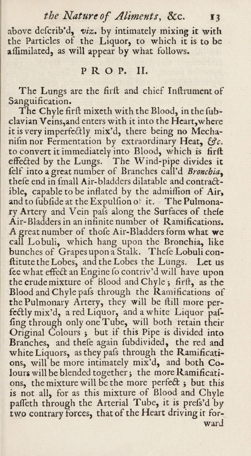 above defcrib*d, by intimately mixing it with the Particles of the Liquor, to which it is to be aflimilated, as will appear by what follows* PROP* II. The Lungs are the firft and chief Inftmment of Sanguification. The Chyle firfi: mixcth with the Blood, in the fub- clavian Veins,and enters with it into the Hcart,where it is very imperfcftly mix’d, there being no Mecha- nifm nor Fermentation by extraordinary Heat, to convert it immediately into Blood, which is firft cffe<9:ed by the Lungs. The Wind-pipe divides it lelf into a great number of Branches call’d Bronchia^ thefe end in fmall Air-bladders dilatable and contradf- ible, capable to be inflated by the admifiion of Air, and to fubfide at the Expulfion ot it. The Pulmona¬ ry Artery and Vein pafs along the Surfaces of thefe Air-Bladders in an infinite number of Ramifications. A great number of thofe Air-Bladders form what we call Lobuli, which hang upon the Bronchia, like bunches of Grapes upon a Stalk. Thefe Lobuli con- ftitute the Lobes, and the Lobes the Lungs. Let us fee what effedt an Engine fo contriv’d will have upon the crude mixture of Blood and Chyle 5 firft, as the Blood and Chyle pafs through the Ramifications of the Pulmonary Artery, they will be ftill more per- fcdlly mix’d, a red Liquor, and a white Liquor paf- fing through only one Tube, will both retain their Original Colours 5 but if this Pipe is divided into Branches, and thefe again fubdivided, the red and white Liquors, as they pafs through the Ramificati¬ ons, will be more intimately mix’d, and both Co¬ lours will be blended together 5 the more Ramificati¬ ons, the mixture will be the more perfedt j but this is not all, for as this mixture of Blood and Chyle pafteth through the Arterial Tube, it is prefs’d by two contrary forces, that of the Heart driving it for¬ ward