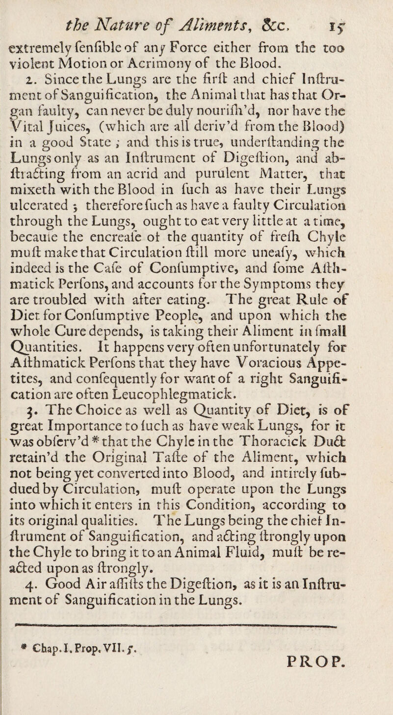 extremely fenfible of any Force either from the too violent Motion or Acrimony of the Blood, 2. Since the Lungs are the firfl and chief Inftra- ment of Bangui ficationj the Animal that has that Or¬ gan faulty, can never be duly nourifli’d, nor have the Vital Juices, (which are all deriv’d from the Blood) in a good State ; and this is true, underifanding the Lungs only as an Inilriimcnt of Digeftion, and ab- Hiafting from an acrid and purulent Matter, that mixeth with the Blood in fuch as have their Lungs ulcerated 3 therefore fuch as have a faulty Circulation through the Lungs, ought to eat very little at a time, became the encreafe ot the quantity of frefh Chyle muil make that Circulation Bill more uneafy, which indeed is the Cafe of Confumptive, and fome Allh- matick Perfons, and accounts for the Symptoms they are troubled with after eating. The great Rule of Diet for Confumptive People, and upon which the whole Cure depends, is taking their Aliment in fmall Quantities. It happens very often unfortunately for Allhmatick Perfons that they have Voracious Appe¬ tites, and confequently for wantof aright Sanguifi¬ cation are often Leucophlegmatick. 3. The Choice as well as Quantity of Diet, is of great Importance to luch as have weak Lungs, for it was obferv’d * that the Chyle in the Thoracick Diift retain’d the Original Taile of the Aliment, which not being yet converted into Blood, and intircly fub- dued by Circulation, mull: operate upon the Lungs into which it enters in this Condition, according to its original qualities. The Lungs being the chiel Iii- flrument of Sanguification, and afting firongly upon the Chyle to bring it to an Animal Fluid, mult be re¬ aped upon as ftrongly. 4. Good Air affifis the Digeftion, as it is an Inftru- ment of Sanguification in the Lungs. * Chap.I.Prop,VII.f. PROP.