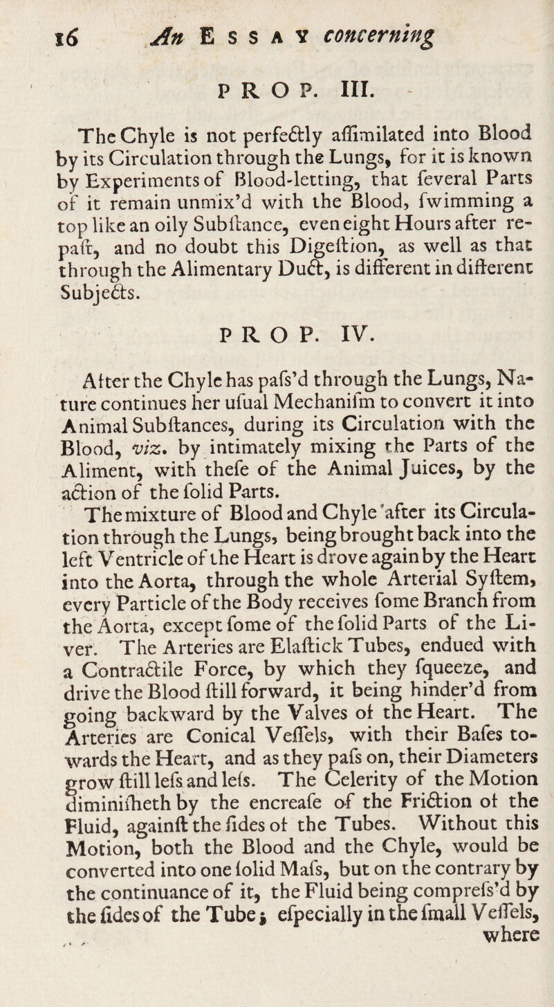 PROP. III. The Chyle is not perfeftly affimilated into Blood by its Circulation through the Lungs, for it is known by Experiments of Blood-letting, that feveral Parts of it remain unmix’d with the Blood, fwimming a top like an oily Subilance, even eight Hours after re¬ pair, and no doubt this Digeftion, as well as that through the Alimentary Duft, is different in different SubjeSts. PROP. IV. After the Chyle has pafs’d through the Lungs, Na¬ ture continues her ufual Mechanifm to convert it into Animal Subfiances, during its Circulation with the Blood, viz. by intimately mixing the Parts of the Aliment, with thefe of the Animal Juices, by the action of the folid Parts. The mixture of Blood and Chyle'after its Circula¬ tion through the Lungs, being brought back into the left Ventricle of the Heart is drove again by the Heart into the Aorta, through the whole Arterial Syflem, every Particle of the Body receives fome Branch from the Aorta, except fome of the folid Parts of the Li¬ ver. The Arteries are Elaflick Tubes, endued with a Contraftile Force, by which they fqueeze, and drive the Blood flill forward, it being hinder’d from going backward by the Valves of the Heart. The Arteries are Conical VefTels, with their Bafes to¬ wards the Heart, and as they pafs on, their Diameters grow flill lefs and lefs. The Celerity of the Motion diminifheth by the encreafe of the Friftion of the Fluid, againft the Tides of the Tubes. Without this Motion, both the Blood and the Chyle, would be converted into one folid Mafs, but on the contrary by the continuance of it, the Fluid being comprefs’d by the fides of the Tube % efpecially in the fmall VelTels, where