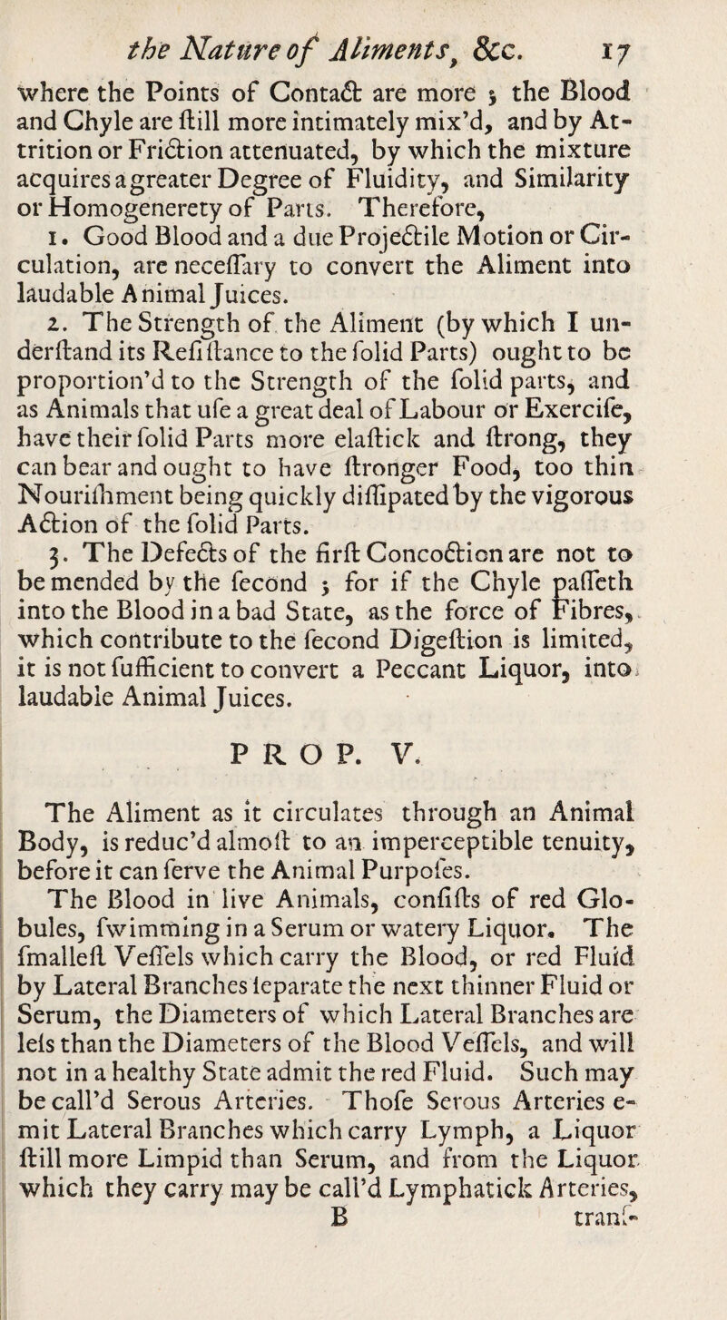 where the Points of Contaft are more j the Blood and Chyle are ftill more intimately mix’d, and by At¬ trition or Fri&ion attenuated, by which the mixture acquiresagreater Degree of Fluidity, and Similarity or Homogenerety of Pans. Therefore, I. Good Blood and a due Projeftile Motion or Cir¬ culation, arc neceflary to convert the Aliment into laudable Animal Juices. a. The Strength of the Aliment (by which I un- derftand its Refi (lance to the folid Parts) ought to be proportion’d to the Strength of the folid parts, and as Animals that ufe a great deal of Labour or Exercife, have their folid Parts more elaftick and ftrong, they can bear and ought to have llronger Food, too thin Nourifnment being quickly diflipatedby the vigorous A£lion of the folid Parts. 3. The Defe6ts of the firfl Concoftionare not to be mended by the fecond 5 for if the Chyle palTcth into the Blood in a bad State, as the force of Fibres, which contribute to the fecond Digeftion is limited, it is not fufficient to convert a Peccant Liquor, into^ laudable Animal Juices. PROP. V. The Aliment as it circulates through an Animal Body, is reduc’d almoil to an imperceptible tenuity, before it can ferve the Animal Purpoies. The Blood in live Animals, confids of red Glo¬ bules, fwimmlng in a Serum or watery Liquor, The fmalled VefTels which carry the Blood, or red Fluid by Lateral Branches leparate the next thinner Fluid or Serum, the Diameters of which Lateral Branches are leis than the Diameters of the Blood Vedels, and will not in a healthy State admit the red Fluid. Such may be call’d Serous Arteries. Thofe Serous Arteries e- mit Lateral Branches which carry Lymph, a Liquor dill more Limpid than Serum, and from the Liquor which they carry may be call’d Lymphatick Arteries, B tranl-