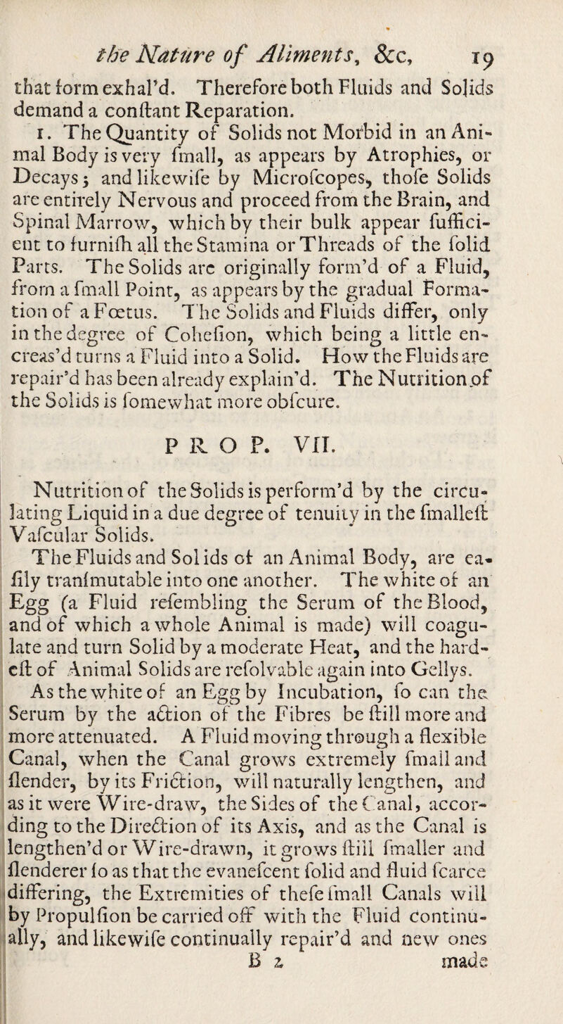 that form exhal’d. Therefore both Fluids and Solids demand a conftant Reparation. I. The Quantity of Solids not Morbid in an Ani¬ mal Body is very fmall, as appears by Atrophies, or Decays 5 andlikewife by Microfcopes, thofe Solids are entirely Nervous and proceed from the Brain, and Spinal Marrow, which by their bulk appear fuffici- ent to furnifh all the Stamina or Threads of the folid Parts. The Solids arc originally form’d of a Fluid, from a fmall Point, as appears by the gradual Forma¬ tion of a Foetus. T he Solids and Fluids differ, only in the degree of Cohefion, which being a little en- creas’d turns a Fluid into a Solid. How the Fluids are repair’d has been already explain’d. The Nutritionpf the Solids is fomewhat more obfeure. PROP. vn. Nutrition of the Solids is perform’d by the circu¬ lating Liquid in a due degree of tenuity in the fmalleft Vafcular Solids. The Fluids and Solids of an Animal Body, are ea^- fily tranfmutable into one another. The white of an Egg (a Fluid refembling the Serum of the Blood, and of which a whole Animal is made) will coagu¬ late and turn Solid by a moderate Heat, and the hard- eft of Animal Solids are refolvable again into Geliys. As the white of an Egg by Incubation, fo can the Serum by the aftion of the Fibres be fti 11 more and more attenuated. A Fluid moving through a flexible Canal, when the Canal grows extremely fmall and (lender, by its Fridfion, v/ill naturally lengthen, and as it were Wire-draw, the Sides of the Canal, accor¬ ding to the Diredtion of its Axis, and as the Canal is lengthen’d or Wire-drawn, it grows ftiil fmaller and flenderer fo as that the evanefeent folid and fluid fcarce 'differing, the Extremities of thefe fmall Canals will by Propulfion be carried off with the Fluid continu- lally, and likewife continually repair’d and new ones B z mads