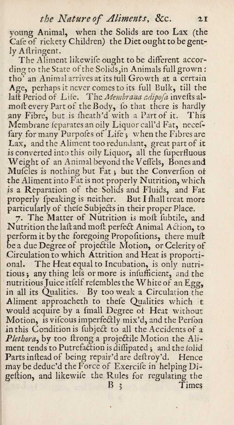 young Animal, when the Solids are too Lax (the Cafe of rickety Children) the Diet ought to be gent¬ ly Aflringent. The Aliment likewife ought to be different accor¬ ding to the State of the Solids,in Animals full grown : tho’ an Animal arrives at its full Growth at a certain Age, perhaps it never comes to its full Bulk, till the lait Period of Life. The Memhrana cdipofa inveffs al- mofl every Part of the Body, fo that there is hardly .any Fibre, but is fheath’d with a Part of it. This Membrane fcparates an oily Liquor call’d Fat, neceL fary for many Purpofcs of Life > when the Fibres arc Lax, and the Aliment too redundant, great part of it is converted into this oily Liquor, all the fuperfluous Weight of an Animal beyond the Veflels, Bones and Mufcles is nothing but Fat > but the Converfion of the Aliment into Fat is not properly Nutrition, which is a Reparation of the Solids and Fluids, and Fat properly fpeaking is neither. But I fhall treat more particularly of thefe Subjedls in their proper Place. 7. The Matter of Nutrition is moil: fubtile, and Nutrition the laftand moft perfect Animal Aclion, to perform it by the foregoing Propofitions, there muff be a due Degree of proje&ile Motion, or Celerity of Circulation to which Attrition and Heat is proporti¬ onal. The Heat equal to Incubation, is only nutri¬ tious > any thing lefs or more is infufheient, and the nutritious Juice itfelf refembles the White of an Egg, in all its Qtialities. By too weak a Circulation the Aliment approacheth to thefe Qualities which t would acquire by a fmall Degree of Heat without Motion, is vifeous imperfedtly mix’d, and the Perfon in this Condition is fubjeft to all the Accidents of a Plethora^ by too ffrong a projectile Motion the Ali¬ ment tends to PutrefaCtion is diffipated j and the iolid Parts inftead of being repair’d are deftrby’d. Hence may be deduc’d the Force of Exercife in helping Di- geftion, and likewife the Rules for regulating the B I Times