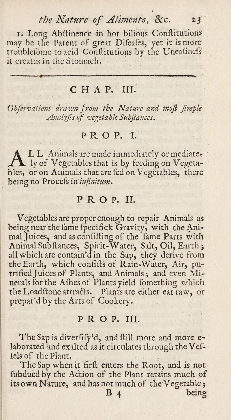 I. Long Abftinence in hot bilious Conftitutions may be the Parent of great Difeafes, yet it is more troublefome to acid Conftitutions by the Uneaftnefs it creates in the Stomach. CHAP. III. Ohfervations drmmi from the Nature and moft fmpk Analyjls of 'vegetable Suhjianccs, P P. O P. I. AL L Animals are made immediately or mediater ' ly of Vegetables that is by feeding on Vegeta¬ bles, or on Animals that are fed on Vegetables, there being no Procefs in infinitum. PROP. IL Vegetables are proper enough to repair Animals as being near the fame fpecifick Gravity, with the Ani¬ mal Juices, and as confifting of the fame Parts with Animal Subftances, Spirit-Water, Salt, Oil, Earth j all which are contain’d in the Sap, they derive from the Earth, which confifts of Rain-Water, x4ir, pu- trifled Juices of Plants, and Animals*, and even Mi¬ nerals for the Afhesof Plants yield fomething which the Loadftoneattradls. Plants are either eat raw, or prepar’d by the Arts of Cookery. PROP. III. The Sap is diverflfy’d, and ftill more and more e- laborated and exalted as it circulates through the Vef- lels of the Plant. The Sap when ft flrft enters the Root, and is not fubdued by the Adtion of the Plant retains much of its own Nature, and has not much of the Vegetable 5 B 4 being