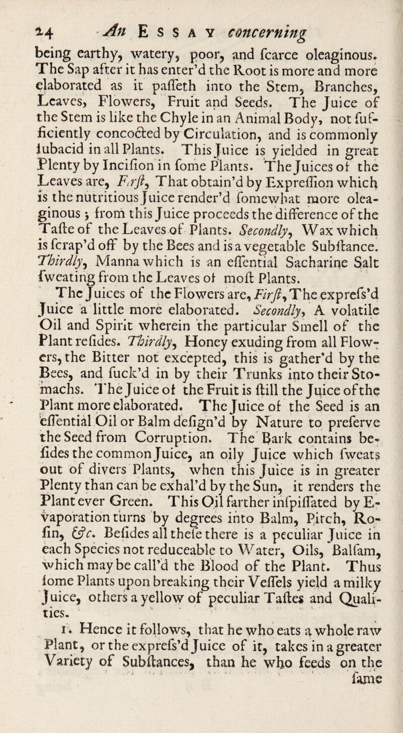 being earthy, watery, poor, and fcarce oleaginous. The Sap after it has enter’d the Root is more and more elaborated as it pafTeth into the Stem, Branches, Leaves, Flowers, Fruit and Seeds. The Juice of the Stem is like the Chyle in an Animal Body, not fuf- ficiently concocted by Circulation, and is commonly lubacid in all Plants, This Juice is yielded in great Plenty by Incifion in fome Plants. The Juices of the Leaves are, That obtain’d by Expreffion which is the nutritious Juice render’d fomewhat more olea¬ ginous j from this Juice proceeds the difference of the Tafteof the Leaves of Plants. Secondly^ Wax which is ferap’d off by the Bees and is a vegetable Subffance. Thirdly^ Manna which is an effential Sacharine Salt fweating from the Leaves of mofl: Plants. The Juices of the Flowers are, The exprefs’d Juice a little more elaborated. Secondly^ K volatile Oil and Spirit wherein the particular Smell of the Plant rehdes. Thirdly^ Honey exuding from all Flow¬ ers, the Bitter not excepted, this is gather’d by the Bees, and fuck’d in by their Trunks into their Sto¬ machs. I'he Juice of the Fruit is ftill the Juice of the Plant more elaborated. The Juice of the Seed is an effential Oil or Balm defign’d by Nature to preferve the Seed from Corruption. The Bark contains be-, fides the common Juice, an oily Juice which fweats out of divers Plants, when this Juice is in greater Plenty than can be exhal’d by the Sun, it renders the Plant ever Green. This Oil farther ihfpiffated by E- vaporation turns by degrees into Balm, Pitch, Ro- fin, Befides all theie there is a peculiar Juice in each Species not reduceable to Water, Oils, Balfam, which may be call’d the Blood of the Plant. Thus fome Plants upon breaking their Veffels yield a milky juice, others a yellow of peculiar Taftes and Quali¬ ties. ' 1* Hence it follows, that he who eats a whole raw Plant, or the exprefs’d Juice of it, takes in a greater Variety of Subfiances, than he who feeds on the ‘ ' ' fame