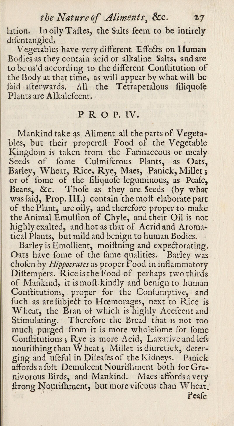 iation. InoilyTaftes, the Salts feem to be intirely difentangled, Vegetables have very different Effefts on Human Bodies as they contain acid or alkaline Salts, and are to be us’d according to the different Conftitution of the Body at that time, as will appear by what will be faid afterwards. All the Tetrapetalous filiquofe Plants are Alkalefcent. PROP. IV. Mankind take as Aliment all the parts of Vegeta-^ bles, but their properefl Food of the Vegetable Kingdom is taken from the Farinaceous or mealy Seeds of fome Culmiferous Plants, as Oats, Barley, Wheat, Rice, Rye, Maes, Panick, Millet 5 or of fome of the filiquofe leguminous, as Peafe, Beans, 6cc. Thofe as they are Seeds (by what was faid. Prop. HI.) contain themoft elaborate part of the Plant, are oily, and therefore proper to make the Animal Emulfion of Chyle, and their Oil is not highly exalted, and hot as that of Acrid and Aroma- tical Plants, but mild and benign to human Bodies. Barley is Emollient, moiftning and expeftorating. t Oats have fome of the fame qualities. Barley was chofen by Hippocrates as proper Food in inflammatory Diflempers. Rice is the Food of perhaps two thirds of Mankind, it is mofl:Jtindly and benign to human I Conftitutions, proper for the Confumptive, and I fuch as arefubjedt to Hoemorages, next to Rice is Wheat, the Bran of which is highly Acefcenc and \ Stimulating. Therefore the Bread that is not too much purged from it is more wholefome for fome Conftitutions > Rye is more Acid, Laxative and lefs nourifhing than Wheat i Millet isdiuretick, deter¬ ging and ufeful in Difeafes of the Kidneys. Panick I affords a foft Demulcent Nouriftiment both forGra- nivorous Birds, and Mankind. Maes affords a very ftrong Nouidfhment, but more vifeous than Wheat. Peafe