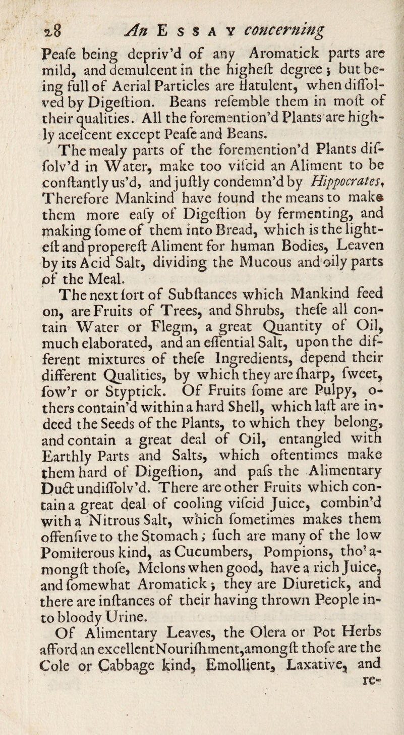 Peafe being depriv’d of any Aromadck parts are mild, and demulcent in the highefl: degree j but be¬ ing full of Aerial Particles are flatulent, whendilTol- ved by Digellion. Beans refemble them in moft of their qualities. All the foremention’d Plants are high¬ ly acefcent except Peafe and Beans. The mealy parts of the foremention’d Plants dil- folv’d in Water, make too vifeid an Aliment to be conftantly us’d, and juftly condemn’d by Hippocrates^ Therefore Mankind have found the means to mak® them more eafy of Digeftion by fermenting, and making fome of them into Bread, which is the light¬ ed and propereft Aliment for human Bodies, Leaven by its Acid Salt, dividing the Mucous andoily parts of the Meal. Thenext lort of Subftances which Mankind feed on, are Fruits of Trees, and Shrubs, thefe all con¬ tain Water or Flegm, a great Quantity of Oil, much elaborated, and an eflential Salt, upon the dif¬ ferent mixtures of thefe Ingredients, depend their different Qualities, by which they are fliarp, fweet, fow’r or Styptick. Of Fruits fome are Pulpy, o- thers contain’d within a hard Shell, which laft are in¬ deed the Seeds of the Plants, to which they belong, and contain a great deal of Oil, entangled with Earthly Parts and Salts, which oftentimes make them hard of Digeftion, and pafs the Alimentary Puftundiflblv’d. There are other Fruits which con¬ tain a great deal of cooling vifeid Juice, combinM with a Nitrous Salt, which fometimes makes them offenftveto the Stomach; fuch are many of the low Pomiferous kind, as Cucumbers, Pompions, tho’a- mongftthofe, Melons when good, have a rich Juice, and fome what Aromatick > they are Diuretick, and there are inftances of their having thrown People in¬ to bloody Urine. Of Alimentary Leaves, the Olera or Pot Herbs afford an excellentNourifhment,amongft thofe are the Cole or Cabbage kind. Emollient, Laxative, and re-