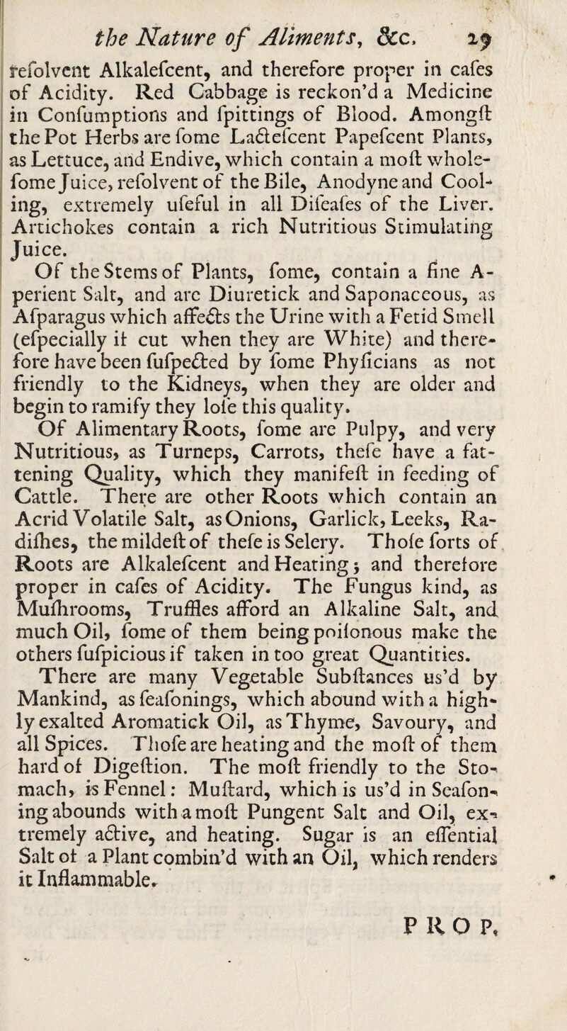 refolvcnt Alkalefcent, and therefore proper in cafes of Acidity. Red Cabbage is reckon’d a Medicine in Confumptions and fpittings of Blood. Amongfl the Pot Herbs are fome Ladefcent Papefeent Plants, as Lettuce, and Endive, which contain a mod whole- fome Juice, refolvent of the Bile, Anodyne and Cool¬ ing, extremely ufeful in all Difeafes of the Liver. Artichokes contain a rich Nutritious Stimulating Juice. Of the Stems of Plants, fome, contain a fine A- perient Salt, and arc Diuretick and Saponaceous, as Afparagus which afFe&s the Urine with a Fetid Smell (efpecially it cut when they are White) and there¬ fore have been fufpefted by fome Phyficians as not friendly to the Kidneys, when they are older and begin to ramify they lofe this quality. Of Alimentary Roots, fome are Pulpy, and very Nutritious, as Turneps, Carrots, thefe have a fat¬ tening Quality, which they manifefi: in feeding of Cattle. There are other Roots which contain an Acrid Volatile Salt, as Onions, Garlick, Leeks, Ra- difhes, themildedof thefe is Selery. Thole forts of Roots are Alkalefcent and Heating 5 and therefore proper in cafes of Acidity. The Fungus kind, as Muihrooms, Truffles afford an Alkaline Salt, and much Oil, fome of them being poilonous make the others fufpicious if taken in too great Quantities. There are many Vegetable Subdances us’d by Mankind, as feafonings, which abound with a high¬ ly exalted Aromatick Oil, as Thyme, Savoury, and all Spices. Thofe are heating and the mod of them hard of Digedion. The mod friendly to the Sto^ mach, is Fennel; Mudard, which is us’d in Scafon-. ing abounds with a mod Pungent Salt and Oil, ex^ tremely a6tive, and heating. Sugar is an effential Salt of a Plant combin’d with an Oil, which renders it Inflammable.^ PROP,