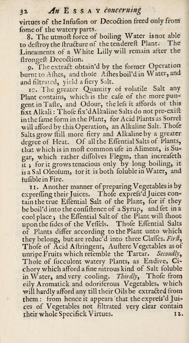 virtues of the Infufion or Decoftion freed only from fomeof the watery parts. 8. The utmoft force of boiling Water is not able to dcflroy the ftru6ture of thetendereft Plant. The JLineaments of a White Lilly will remain after the llrongeft Deco6lion. p. Theextracb obtain’d by the former Operation burnt to Allies, and thole A.ihes boil’d in Water, and and filtrated, yield a fiery Salt. ic. The greater Quantity of volatile Salt any Plant contains, which is the cafe of the more pun¬ gent in Tafte, and Odour, the lefs it affords of this fixt Alkali: Thofe fix’dAlkaline Salts do not pre-exiff in the fame form in the Plant, for Acid Plants as Sorrel will afford by this Operation, an Alkaline Salt. Thofe Salts grow Ifiil more fiery and Alkaline by a greater degree of Heat. Of all the Effential Salts of Plants, that which is in moft common ufe in Aliment, is Su¬ gar, which rather diffolves Flcgm, than iiicreafeth it ^ for it grows tenacious only by long boiling, it isaSal Oleofum, fork is both foluble in Water, and fufibleinPire. II. A nother manner of preparing V egetables is by exprelling their Juices* Thofe exprefs’d Juices con¬ tain the true Efiential Salt of the Plant, for if they be boil’d into the confiftence of a Syrup, andfet in a cool place > the Effential Salt of the Plant will fhoot uponthe fides of the Veffels. Thofe Effential Salts of Plants differ according to the Plant unto which they belong, but are reduc’d into three Claffes. Thofe of Acid Affringent, Auflere Vegetables as of unripe Fruits which refemble the Tartar. Secondly^ Thofe of fucculent watery Plants, as Endive, Ci- chory which afford a fine nitrous kind of Salt foluble in Water, and very cooling. Thirdly^ Thofe from oily Aromatick and odoriferous Vegetables, which will hardly afford any till their Oils be extrafted from them : from hence it appears ‘that the exprefs’d Jui¬ ces of Vegetables not filtrated very clear contain