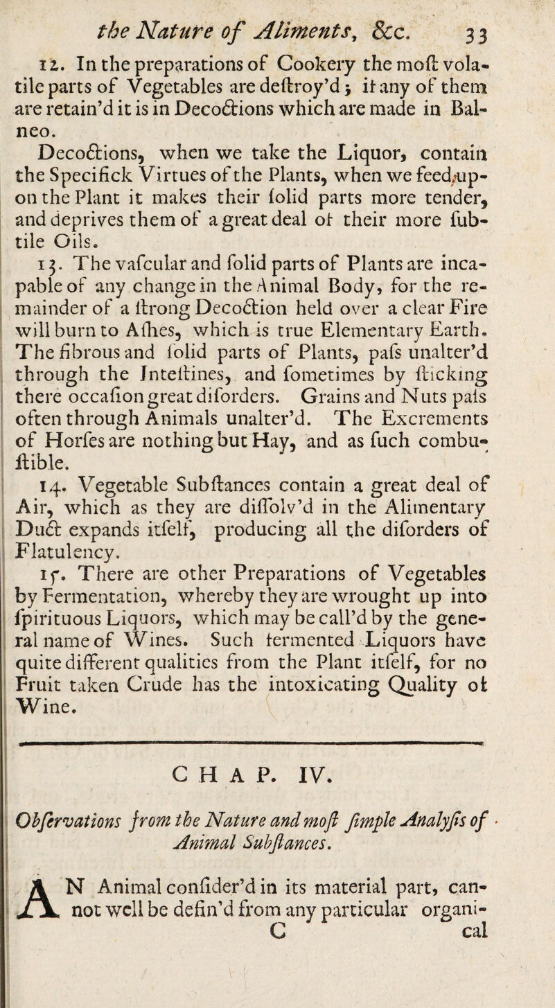 iz. In the preparations of Cookery the moft vola¬ tile parts of Vegetables are deftroy’d 5 it any of them are retain’d it is in Decodlions which are made in Bal- neo. Decoflrions, when we take the Liquor, contain the Specifick Virtues of the Plants, when we feed.?up- on the Plant it makes their folid parts more tender, and deprives them of a great deal ot their more fub- tile Oils. 13. The vafcular and folid parts of Plants are inca¬ pable of any change in the Animal Body, for the re¬ mainder of a ilrong Decoftion held over a clear Fire will burn to Allies, which is true Elementary Earth. The fibrous and folid parts of Plants, pafs unalter’d through the Jntelfines, and fometimes by flicking there occafion great diforders. Grains and Nuts pais often through Animals unalter’d. The Excrements of Horfes are nothing but Hay, and as fuch combu- llible. 14. Vegetable Subftances contain a great deal of Air, which as they are dilTolv’d in the Alimentary Du& expands itfelf, producing all the diforders of Flatulency. If. There are other Preparations of Vegetables by Fermentation, whereby they are wrought up into fpirituous Liquors, which may be call’d by the gene¬ ral name of Wines. Such fermented Liquors have quite different qualities from the Plant itfelf, for no Fruit taken Crude has the intoxicating Quality ot Wine. CHAP. IV. Ohfervations from the Nature and mofi Jimple Analyfis of Animal Suhftances, A N Animal confider’d in its material part, can¬ not well be defin’d from any particular organi- C cal