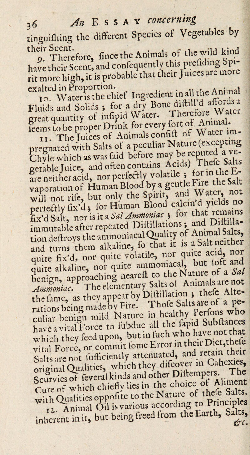 tinguifliing the difFerent Species of Vegetables by theii ^ent^Animals of the wild kind have their Scent, and confequently this prefiding up - rit more high, it is probable that their J uices are moi exalted in Proportion. ^ n Anim?!! 10. Wateris the chief Fluids and Solids i for a dry Water great quantity of infipid Water. cie ^ leemsL be proper Dnnk for every fort of Amm^ 11. The Juices of Animalsconfift or Watei im pregnated with Salts of a peculiar biyle which as was faid before 1 s^lts ge4le Juice, and often contains Acids) J^efe Sag fre neither acid, nor perfcdly volatile } ^ vaporation of Human Blood by a gentle ^e tg Salt will not rife, but only the Spirit, pcrteaiy fix’d for Human Blood J* ^ j Ix’dSalt, norisita5<t/^«»,} foi immutable after repeated Diibllations •, a«d tion deftroys the ammoniacal Quality of Am » and turns them alkaline, fo that it is a Salt fitgr quite fix’d, nor quite volatile, nor fiuig acid quite alkaline, nor quite ammon'aca^ ^ ^ hpntVn aoDroachinff neareil to the Nature ot a \ ^ The elementary Salts of Animals are not rS'c a, ,y :pp”“f;hillill.>ion > chefc Al.e- Wions bang m.^by^Fi™. Thofc SaJ.s p-iiliir heninn mild Nature in healthy renons wno haveavital^orce to fubdue all the fapid Subftances which they feed upon, but ingch viral Force, or commit feme Error in their Diet,tneie Salts are not fufficiently attenuated, ’'g* J oriffinal Qualities, which they difcovei in Cahe^es, Scurviest feveral kinds and other Diftempers. The Se of which chiefly lies in the choice of Aliment wirh Qualities oppofite to the Nature of thefe Salts. ii.^nimal Oil is various according “ inherent in it, but being freed from the Earth, Sa^^, 0.