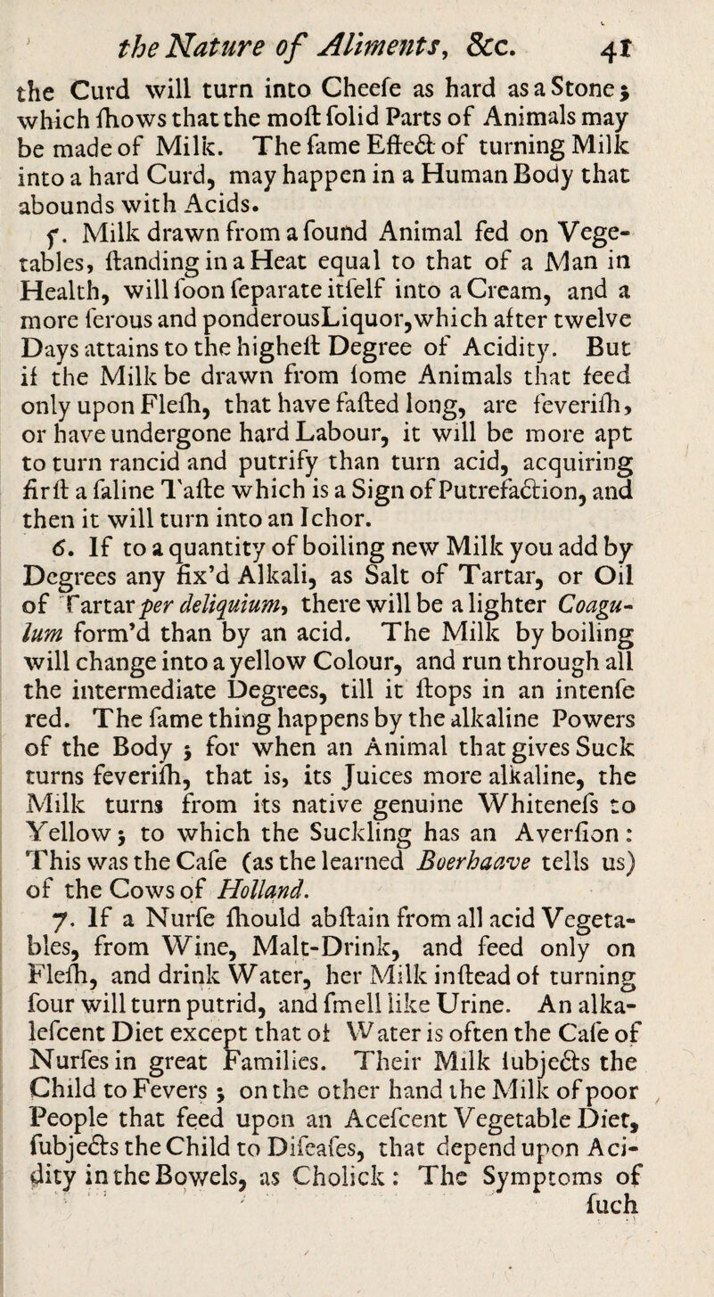 the Curd will turn into Cheefe as hard as a Stone 5 which fhows that the moft folid Parts of Animals may be made of Milk. The fame Efted of turning Milk into a hard Curd, may happen in a Human Body that abounds with Acids. f. Milk drawn from a found Animal fed on Vege¬ tables, {landing in a Heat equal to that of a Man in Health, will foon feparate itfelf into a Cream, and a more ferous and ponderousLiquor,which after twelve Days attains to the highell Degree of Acidity. But if the Milk be drawn from fome Animals that feed only upon Flefh, that have failed long, are feverifh, or have undergone hard Labour, it will be more apt to turn rancid and putrify than turn acid, acquiring firfl a faline Tafle which is a Sign of Putrefa&ion, and then it will turn into an Ichor. <5. If toaquantity of boiling new Milk you add by Deg rees any fix’d Alkali, as Salt of Tartar, or Oil of Tzxtzr per deliquiumi there will be a lighter Coagu- lum form’d than by an acid. The Milk by boiling will change into a yellow Colour, and run through all the intermediate Degrees, till it Ibops in an intenfe red. The fame thing happens by the alkaline Powers of the Body 5 for when an Animal that gives Suck turns feverifh, that is, its Juices more alkaline, the Milk turns from its native genuine Whitenefs to Yellowy to which the Suckling has an Averfion: This was the Cafe (as the learned Boerhaave tells us) of the Cows of Holland. 7. If a Nurfe fhould abflain from all acid Vegeta¬ bles, from Wine, Malt-Drink, and feed only on Flelh, and drink Water, her Milk inflead of turning four will turn putrid, and fmell like Urine. An alka- lefcent Diet except that of Water is often the Cafe of Nurfesin great Families. Their Milk lubjefts the Child to Fevers 5 on the other hand the Milk of poor , People that feed upon an Acefeent Vegetable Diet, spend upon Aci- c Symptoms of fuch iubjecls the Child to Difeafcs, that d( dity inthcBqv/els, as Cholick : Th