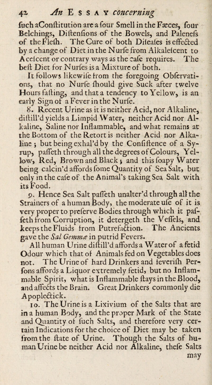 fuch aConftitution are a four Smell in the Fseces, four Belchings, Diftenfions of the Bowels, and Palenefs of theFlefli. The Cure of both Dileales iseffefted by a change of Diet in the Nurfe from Alkalefcent to A celcent or contrary ways as the cafe requires. The beft Diet for Nurfes is a Mixture of both. It follows likewife born the foregoing Obfervati- ons, that no Nurfe ihould give Suck after twelve Hours fading, and that a tendency to Yellow, is an early Sign of a Fever in the Nurfe. 8. Recent Urine as it is neither Acid, nor Alkaline, diftill’d yields a Limpid Water, neither Acid nor Al¬ kaline, Saline nor Inflammable, and what remains at the Bottom of the Retort is neither Acid nor Alka¬ line 5 but being exhal'd by the Confiftence of a Sy¬ rup, pafleth through all the degrees of Colours, Yel¬ low, Red, Brown and Black 3 and this foapy Water being calcin’d affords fome Quantity of Sea Salt, but only in the cafe of the Animal’s taking Sea Salt with its Food. p. Hence Sea Salt paffeth unalter’d through all the Strainers of a human Body, the moderate ufe of it is very proper to preferve Bodies through which it paf¬ feth from Corruption, it detergeth the Veffels, and keeps the Fluids from Putrefaftion. The Ancients gave the ^al Gemmae in putrid Fevers. All human Urine diftill’d affords a Water of a fetid Odour which that of Animals fed on Vegetables does not. The Urine of hard Drinkers and teverifh Per- fons afford? a Liquor extremely fetid, but no Inflam¬ mable Spirit, what is Inflammable flays in the Blood, and affe6ls the Brain. Great Drinkers commonly die Apople6lick. 10. TheUrineisa Lixivium of the Salts that are in a human Body, and the proper Mark of the State and Qiiantity of fuch Salts, and therefore very cer¬ tain Indications for the choice of Diet may be taken from the flate of Urine. Though the Salts of hu¬ man Urine be neither Acid nor Alkaline, thefe Salts may