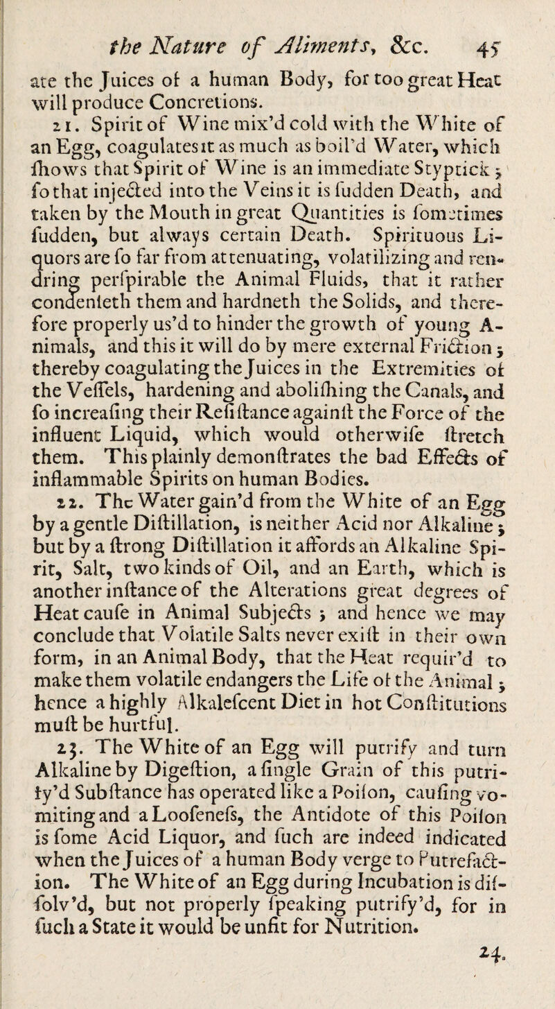 ate the Juices ot a husnan Body, for too great Heat will produce Concretions. z I. Spirit of Wine mix’d cold with the W hite of an Egg, coagulates It as much as boird Water, which fhows that Spirit of Wine is an immediate Stypcick j' fothat injeded into the Veins it is fudden Death, and taken by the Mouth in great Quantities is fom-'dines fudden, but always certain Death. Spirituous Li¬ quors are fo far from attenuating, volatilizing and ren- dring perfpirable the Animal Fluids, that it rather condenleth them and hardneth the Solids, and there¬ fore properly us’d to hinder the growth of young A- nimals, and this it will do by mere external Fridfion 5 thereby coagulating the Juices in the Extremities o£ the VelTels, hardening and abolifhing the Canals, and fo increafing their Red fiance againll the Force of the influent Liquid, which would otherwife ftretch them. This plainly demonftrates the bad Effe&s of inflammable Spirits on human Bodies. 11. The Water gain’d from the White of an Egg by a gentle Diftillation, is neither Acid nor Alkaline 5 but by a ftrong Diftillation it affords an Alkaline Spi¬ rit, Salt, two kinds of Oil, and an Earth, which is another inftance of the Alterations great degrees of Heat caufe in Animal Subjects > and hence we may conclude that Volatile Salts never exift in their own form, in an Animal Body, that the Heat requir’d to make them volatile endangers the Life of the Animal 5 hence a highly Alkalefcent Diet in hot Cbnftitutions muft be hurtful. The White of an Egg will putrify and turn Alkaline by Digeftion, a Angle Grain of this putri- ty’d Sub fiance has operated like a Poifon, cauAng vo¬ miting and aLoofenefs, the Antidote of this Poifon is fome Acid Liquor, and fuch are indeed indicated when the Juices of a human Body verge to PutreAiCl- ion. The White of an Egg during Incubation is dif- folv’d, but not properly fpeaking putrify’d, for in fuch a State it would be unfit for Nutrition.