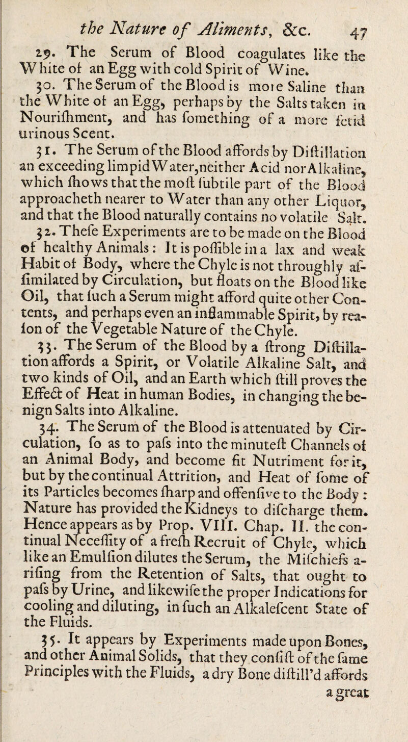 2^. The Serum of Blood coagulates like the White of an Egg with cold Spirit of Wine* 30. TheSerumof theBloodis moie Saline than the White of anEgg^ perhaps by the Salts taken in Nourifhment, and has fomcthing of a more fetid urinous Scent. 31. The Serum of the Blood affords by Diftiilacion an exceeding limpid W ater^ndther Acid nor Alkaline, which fhows that the mod fubtile part of the Blood approacheth nearer to Water than any other Liquor, and that the Blood naturally contains no volatile Sait, 3 2, Thefe Experiments are to be made on the Blood of healthy Animals: It is poffibleina lax and weak Habit of Body, where the Chyle is not throughly at- fimilated by Circulation, but floats on the Blood like Oil, that fuch a Serum might afford quite other Con- tents, and perhaps even an inflammable Spirit, by rea- Ion of the Vegetable Nature of the Chyle. 33. The Serum of the Blood by a ffrong Diftilla- tion affords a Spirit, or Volatile Alkaline Salt, and two kinds of Oil, and an Earth which ftill proves the I Effed of Heat in human Bodies, in changing the be¬ nign Salts into Alkaline. ^ 34. TheSerumof the Blood is attenuated by Cir¬ culation, fo as to pafs into the minuteff Channels of an Animal Body, and become fit Nutriment for it, I butby the continual Attrition, and Heat of fome of its Particles becomes fliarp and offenfive to the Body : I Nature has provided the Kidneys to difeharge them. Hence appears as by Prop. VIII. Chap. II. the con- I tinualNeceflity of a frefh Recruit of Chyle, whicb ‘ like an Emulfion dilutes the Serum, the Mifehiefs a- rifing from the Retention of Salts, that ought to I pafs by Urine, and likewife the proper Indications for cooling and diluting, in fuch an Alkalefcenc State of the Fluids. 35. It appears by Experiments made upon Bones, and other Animal Solids, that they confifl; of the fame Principles with the Fluids, a dry Bone diftiU’d affords a great