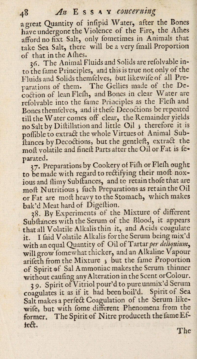 a great Quantity of infipid Water, after the Bones have undergone the Violence of the Fire, the Afhes afford no fixt Salt, only foinetimes in Animals that take Sea Salt, there will be a very fniall Proportion of that in the Afhes. The Animal Fluids and Solids are refolvable in¬ to the fame Principles, and this is true not only of the Fluids and Solids themfelves, but likewife of all Pre¬ parations of them. The Gellies made of the De- codion of leanFlefli, and Bones in clear Water are refolvable into the fame Principles as the Flefh and Bones themfelves, and if thefe Decoftions be repeated till the Water comes off clear, the Remainder yields noSaltby Diflillationand little Oil 3 therefore it is poflible to extrad the whole Virtues of Animal Sub- fiances by Decoctions, but the gentlefl, extraft the mofl volatile and fineft Parts after the Oil or Fat is fe« parated. 37. Preparations by Cookery of Fifh or Flefh ought to be made with regard to redifying their moft nox¬ ious and flimy Sub fiances, and to retain thofe that are mofl Nutritious 3 fuch Preparations as retain the Oil or Fat arc mofl heavy to the Stomach, which makes bak’d Meat hard of Digeflion. 38. By Experiments of the Mixture of different Subfiances with the Serum of the Blood, it appears thatall Volatile Alkalis thin it, and Acids coagulate it. I faid Volatile Alkalis for the Serum being mix’d with an equal Quantity of Oil of Tartar deliquium^ will grow fomewhat thicker, and an Alkaline Vapour arifeth from the Mixture 3 but the fame Proportion of Spirit ©f Sal Ammoniac makes the Serum thinner without caufing any Alteration in the Scent orColour. 3 9. Spirit of Vitriol pour’d to pureunraix’d Serum coagulates it as if it had been boil’d. Spirit of Sea Salt makes a perfed Coagulation of the Serum like¬ wife, but with fome different Phenomena from the former. The Spirit of Nitre produceth the fame Ef- ted. The