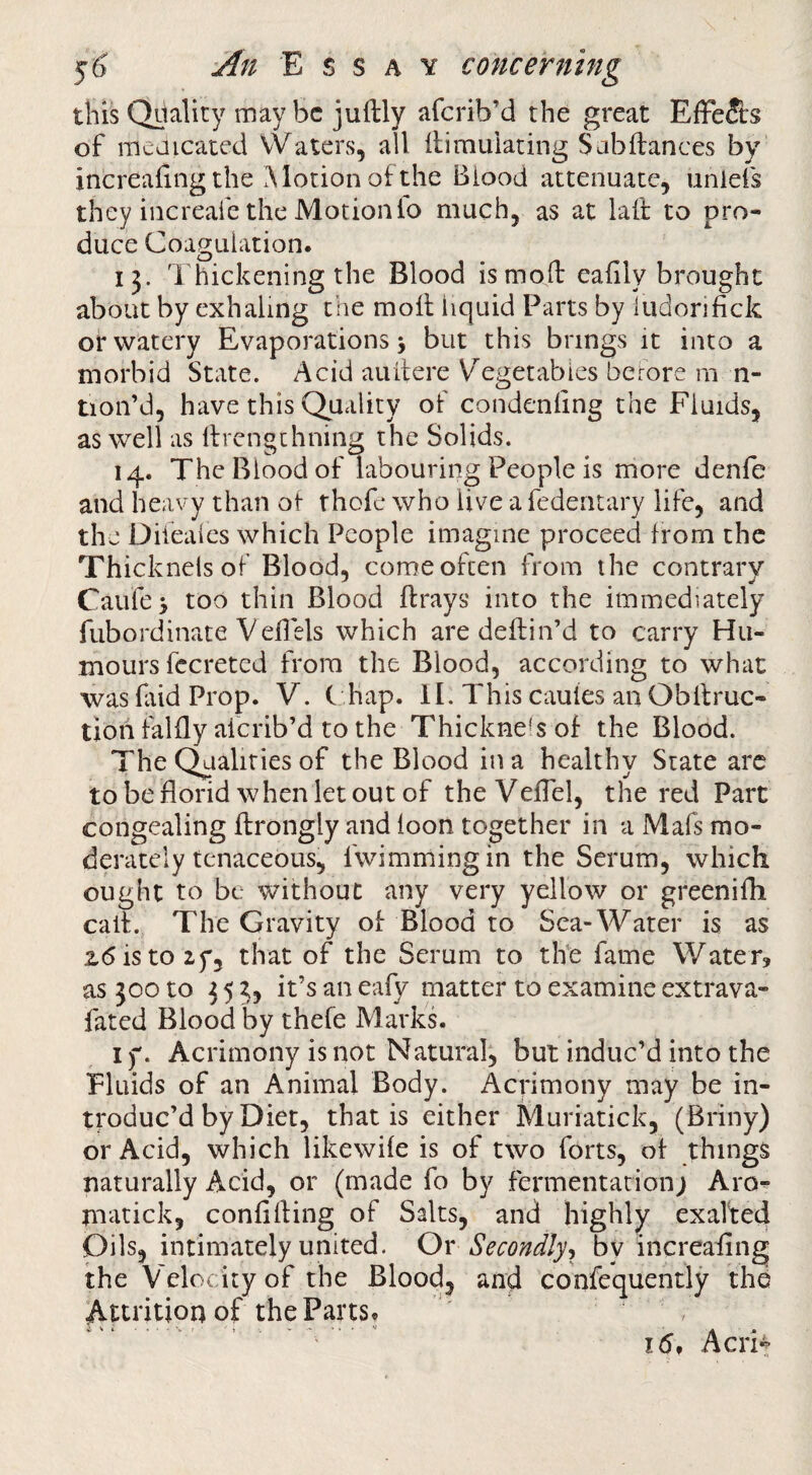 this Quality may be juftly aferib’d the great Effe&s of meaicated VVaters, all ilimuiating Sabflances by' increafing the Alotion of the Biood attenuate, unlefs they increafe the Motion lo much, as at laft to pro¬ duce Coagulation. 13. Thickening the Blood is mod: ealily brought about by exhaling the moll liquid Parts by ludorifick or watery Evaporations > but this brings it into a morbid State. Acid auilere V^egetabics berore m n- tion’d, have this Quality of condenling the Fluids, as well as llrengthning the Solids. 14. The Blood of labouring People is more denfe and heavy than of thofe who live a fedentary life, and the Difeales which People imagine proceed from the Thicknels of Blood, come often from the contrary Cattle > too thin Blood llrays into the immediately fubordinate Velfels which are dellin’d to carry Hu¬ mours fccreted from the Blood, according to what was faid Prop. V. C hap. II. This caules an Obllruc- tion fallly aicrib’d to the Thickness of the Blood. The C^aliries of the Blood in a healthy State arc tobeflorid whenletout of theVelTel, the red Part congealing ftrongly and loon together in a Mafs mo¬ derately tcnaceous, fwimmingin the Scrum, which ought to be without any very yellow or greeniHi call. The Gravity of Blood to Sea-Water is as 2.6 is to zf, that of the Serum to the fame Water, as 300 to 35 ij it’s an eafy matter to examine extrava- fated Blood by thefe M arks. If. Acrimony is not Natural, but induc’d into the Fluids of an Animal Body. xAcrimony may be in¬ troduc’d by Diet, that is either Muriatick, (Briny) or Acid, which likewile is of two forts, of things naturally Acid, or (made fo by fermentation; Aro^ matick, confining of Salts, and highly exalteci Oils, intimately united. Or Secondly^ by increafing the Velocity of the Blood, and confequently thd Attrition of the Parts. 16f Acrit