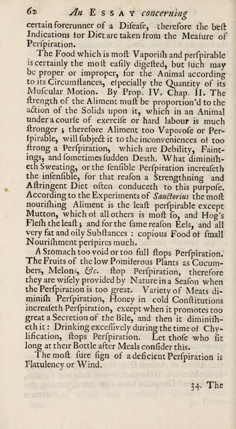 certain forerunner of a Difeafe, therefore the beft Indications for Diet are taken from the Meafure of Perfpiration. The Food which is mod Vaporifh and perfpirable is certainly the molt eafily digeftedj but luch may* be proper or improper, for the Animal according to its Circumdances, elpecially the Quantity of its -Mufcular Motion. By Prop. IV. Chap. II. The drength of the Aliment mud be proportion’d to the action of the Solids upon it, which in an Animal underacourle of exercife or hard labour is much dronger j therefore Aliment too Vaporofe or Per- Ipirable, willfubje61: it to the inconveniences of too lirong a Perfpiration, which are Debility, Paint¬ ings, and fometimes hidden Death. What diminidi- eth Sweating, or the fenfible Perfpiration increafeth the infenfible, for that reafon a Strengthning and Adringent Diet often conducech to this purpofe. According to the Experiments of Sanclorius the mod nouridiing Aliment is the lead perfpirable except Mutton, which of all others is mod fo, and Hog’s Fleditheleadj and for the fame reafon Eels, and all very fat and oily Sub dances : copious Food of fmall Nouridiment peripircs much. AStbmachtoovoidortoo full dops Perfpiration. The Fruits of thelowPomiferous Plants as Cucum¬ bers, Melons, dop Perfpiration, therefore they are wifely provided by Nature in a Seafon when the Perfpiration is too great. Variety of Meats di- minidx Perfpiration, Honey in cold Conditutions increafeth Perfpiration, except when it promotes too great a Secretion of the Bile, and then it diminidi- ethit; Drinking excedively during the time of Chy- lification, dops Perfpiration. Let tbofe who fit long at their Bottle after Meals confider this. The mod fure fign of a deficient Perfpiration is Flatulency or Wind. 34. The