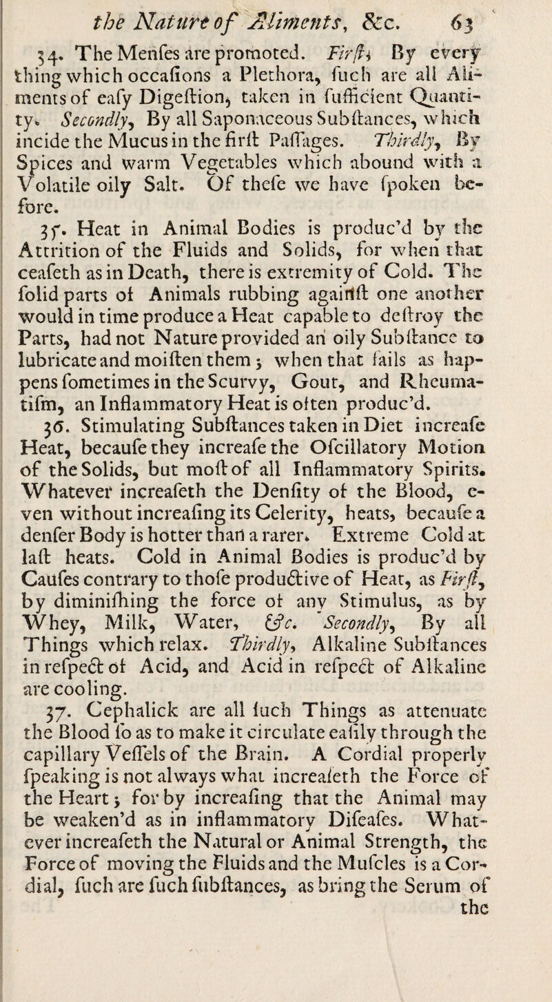 54. The Merifes are promoted. Fir[vi By eVery thing which occafions a Plethora, fuch are all Ali¬ ments of eafy Digeftionj taken in fudicient Q^iaoti- ty^ Secondly^ By all Saponaceous Subftances, which incide the Mucus in the firll: PafTiiges. Thirdly^ By Spices and warm Vegetables which abound with a Volatile oily Salt. Of thefe we have fpoken be- I fore. I 3y. Heat in Animal Bodies is produc’d by the I Attrition of the Fluids and Solids, for when that ' ceafeth as in Death, there is extremity of Cold. The folid parts of Animals rubbing agairtft one another would in time produce a Heat capable to deilroy the Parts, had not Nature provided ah oilySubftance to lubricate and moiften them 5 when that fails as hap¬ pens fometimes in the Scurvy, Gout, and Rheuma- tifm, an Inflammatory Heat is often produc’d. 3(5. Stimulating Subftances taken in Diet increafe Heat, becaufethey increafe the Ofcillatory Motion of the Solids, but moil of all Inflammatory Spirits. Whatever increafeth the Denflty of the Blood, e- ven without increafing its Celerity, heats, becaufea denfer Body is hotter than a rarer. Extreme Cold at lafl: heats. Cold in Animal Bodies is produc’d by Caufes contrary to thofe produftive of Heat, ^sFirJl^ by diminifhing the force of any Stimulus, as by Whey, Milk, Water, Secondly^ By all Things which relax. Flhirdly-, Alkaline Subftances I inrefpedfot Acid, and Acid in refpedt of Alkaline 1 are cooling. I 37. Cephalick are all luch Things as attenuate I the Blood fo as to make it circulate eafily through the capillary VefTels of the Brain. A Cordial properly j fpeaking is not always what increaieth the Force of I the Heart > for by increafing that the Animal may I be weaken’d as in inflammatory Difeafes. What- I ever increafeth the Natural or Animal Strength, the Force of moving the Fluids and the Mufcles is a Cor-^ j dial, fuch are fuch fubftances, as bring the Serum of i the