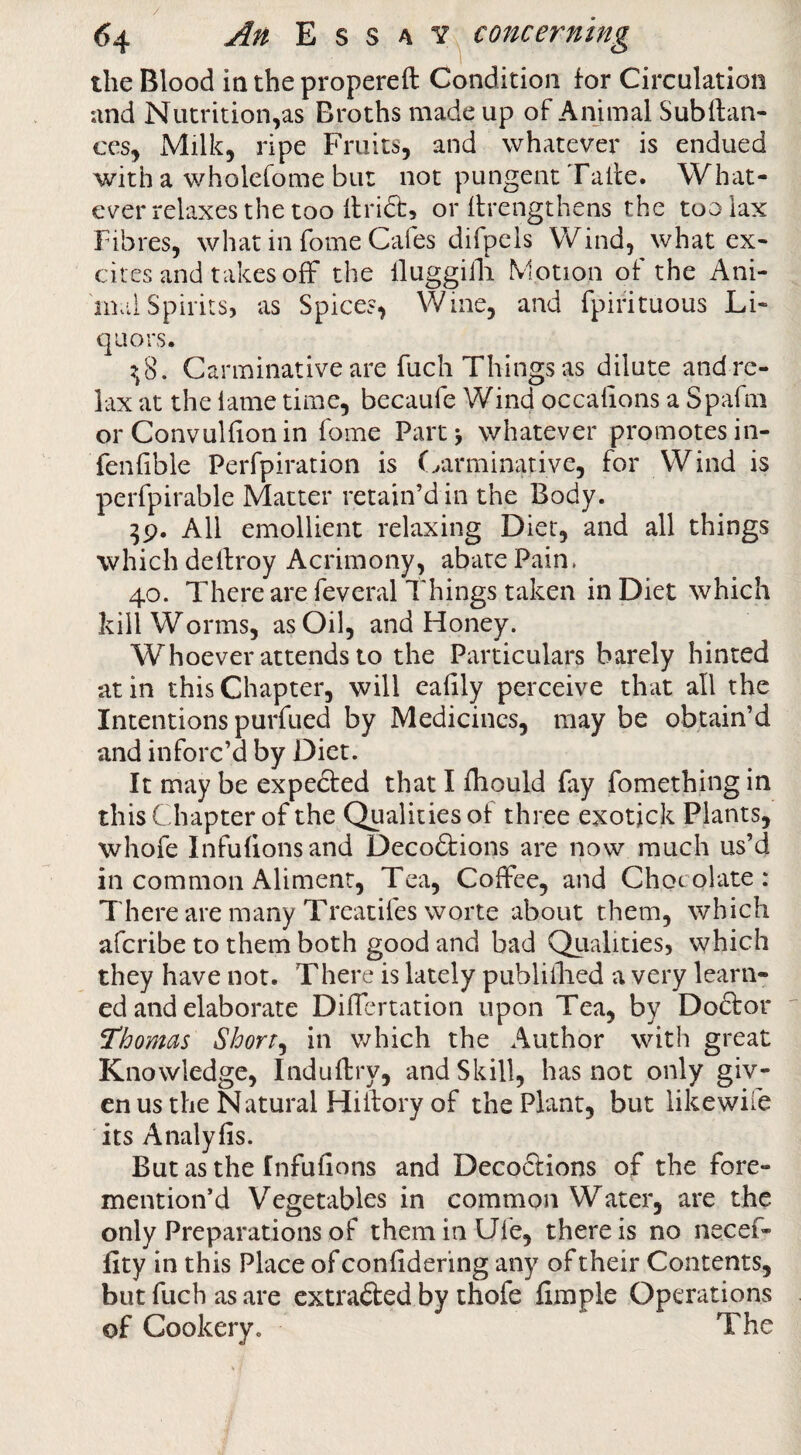 the Blood in the propereft Condition for Circulation nnd Nutrition,as Broths made up of Animal Subftan- CCS, Milk, ripe Fruits, and whatever is endued with a wholefome bur not pungent Tatfe. What¬ ever relaxes the too flrid, or (frengthens the too lax Fibres, what in Tome Cafes difpels Wind, what ex¬ cites and takes off the lluggiili Motion of the Ani¬ mal Spirits, as Spices, Wine, and fpirituous Li¬ quors. ?,8. Carminative are fuch Things as dilute and re- lax at the lame time, becaufe Wind occalions a Spafni or Convulfionin fome Partj whatever promotes in- fenlible Perfpiration is (yarminarive, for Wind is perfpirable Matter retain’d in the Body. All emollient relaxing Diet, and all things which dellroy Acrimony, abate Pain. 40. There are feveral Things taken in Diet which kill Worms, as Oil, and Honey. Whoever attends to the Particulars barely hinted at in this Chapter, will eafily perceive that all the Intentions purfued by Medicines, may be obtain’d and inforc’d by Diet. It may be expedted that I fhould fay fomething in this Chapter of the Qualities of three exotjck Plants, whofe Infulionsand Decoftions are now much us’d in common Aliment, Tea, Coffee, and Chocolate: There are many Treatifes worte about them, which afcribe to them both good and bad Qtialities, which they have not. There is lately publillied a very learn¬ ed and elaborate DilTertation upon Tea, by Doftor Thomas Shorty in which the Author with great Knowledge, Induflry, and Skill, has not only giv- enus the Natural Hillory of the Plant, but like wife its Analyfis. But as the f nfufions and Decodlions of the fore- mention’d Vegetables in common Water, are the only Preparations of theminUfe, there is no necef- fity in this Place of confidering any of their Contents, but fuch as are extracted by thofe fimple Operations of Cookery. The