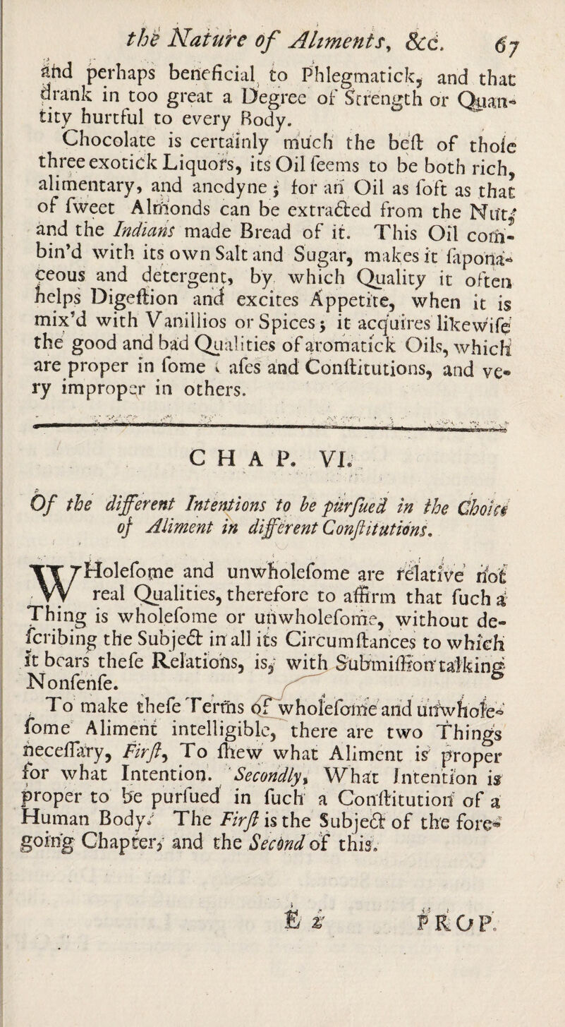 the Nature of Ahments^ Scd. 6y ^hd perhaps beneficial, to Phlegmatickj and that drank in too great a Degree of Strength or tity hurtful to every Body. Chocolate is certainly much the befl: of thole three exotick Liquors, its Oil Teems to be both rich alimentary, and anodyne - for ari Oil as loft as that of fweet Almonds can be extradfed from the Nut,- and the Indians made Bread of it. This Oil com¬ bin’d with its own Salt and Sugar, makes it lapona- ceous and detergent, by which C^ality it often helps Digeftion ahef excites Appetite, when it is mix’d with Vaniliios or Spices 5 it acquires likewife the good and bad Qiialities of aromatick Oils, which are proper in fome i afes and Conllitutions, and ve¬ ry improper in others. CHAP, VL Of the different Intentions to he ptirfued in the ChoU§ of Aliment in different Conflitutions, . . - ' ^ f e WHolefotne and unwholefome are fSlatiVe riof real Qualities, therefore to affirm that fuch i Thing is wholefome or uiiwliolefome, without de- feribing the Subjed in all its Circumftances to which ft bears thefe Relations, is,- with Submiffion talking Nonfenfe. , To make thefe Tertiis ^whofefom'e arid urfwhofe* fome' Aliment intelligible, there are two Things rieceffiiTy, Fir ft ^ To Ihew what Aliment if proper for what Intention’. ' Secondlyy What Intention is proper to be purfued in fuch' a Conftitutiod' of a Human Body.^ The /Vr/isthe Subjed of the fore*' going Chapter)' and the Secimd of this. £' i PRO P’.