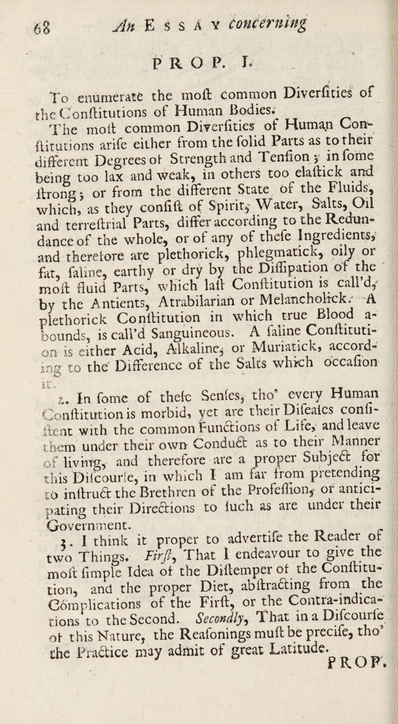 P R O P. E 1*0 enumerate the moft common Diverfities of rheConflitutions of Human Bodies; The moil common Diverfities of Human Cor^ flitudons arife either from thefolid Parts as to their diifercnt Degrees oi Strength and Tenfion y infome being too lax and weak^ in others too elailick and ilrong j or from the diferent State bf the Fluids, which, as they confiil of Spirit,' Water, Saks, Oil and terreilrial Parts, differ according to the Redun¬ dance of the whole, or of any of thefe Ingredients, and therelore are plethorick, phlegmatick, t)ily or fat, faline, earthy or dry by the Diffipation of the ' moil fluid Parts, which lail Confritutioii is call d,^ by the Antients, Atrabilariail or Melancholtck; A plethorick Conllitution in which true Blc^d a- bounds, is call’d Sanguineous. A faiine Conuituti- on is either Acid, Alkaline, or Muriatick, accord- inff to the Difference of the Salts whkh occafion 'z.. Infomc of thefe Senies, tho’ every Human Gonilitution is morbid, yet are their Difealcs confi- iient with the common Funclions of Life, and leave ihem under their own Condudl as to their Mannei of living, and therefore are a proper Subjea for this Diicourle, in which I am far from pretending to inllrudl the Brethren of the Profeilion,r of antici¬ pating their Diredlions to luch as are undei their Government. ... i j r 2. 1 think it proper to adv’^ertife the Reader or two Things. Hr/, That 1 endeavour to give the moil fimple Idea of the Dillemper ot the Conllitu- tion, and the proper Diet, abilradling from the Complications of the Firfl, or the Contra-indica¬ tions to the Second. Secondly^ That inaDifeourfe of this Nature, the Reafonings mufl be precife, tho’ the Fradice may admit of great Latitude. r RU r.