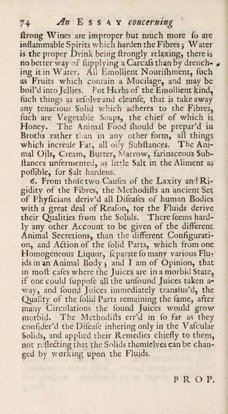 ftrong Wines are improper but much more fo are inflammable Spirits which harden the Fibres \ Water is the propef Drink being ftrongly relaxing, there is no better way of fupplying a Carcafs than by drench- a ing it in Water, All Emollient Nourifhment, fuch as Fruits which contain a Mucilage, and may be boil’d into Jellies. Pot Herbs of the Emollient kind^ fuch things as refolveand eleanfe, that is takeaway any tenacious Solid which adheres to the Fibres, fuch are Vegetable Soaps, the chief of which is Honey. The Animal Food fliould be prepar’d in Broths rather tlian in any other forrn, all things which increale Fat, all oily Subftances. The Ani¬ mal Oils, Cream, Butter, Marrow, farinaceous Sub- ilances unfermented, as little Salt in the Aliment af poflible, for Salt hardens, <5. From thofetwo Caufes of the Laxity and Ri»^ gidity of the Fibres, the Methodifts an ancient Sec of Phyficians deriv’d all Difeafes of human Bodies with a great deal of Reafon, tor the Fluids derive their Qualities from the Solids. There feems hard¬ ly any other Account to be given of the different Animal Secretions, than the different Configurati¬ on, and Action of the folid Parts, which from one Homogeneous Liquor, feparate fo many various Flur’ ids in an Animal Body 5 and 1 am of Opinion, that in molt cafes where the Juices are in a morbid State, if one could fuppofe all the unfound Juices taken a- way, and found Juices immediately transfus’d, the Quality of the folid Parts remaining the fame, after many Circulations the found Juices would grow morbid. The Methodifls err’d in fo far as they conlider’d the Difeafe inhering only in the Vafcular Solids, and applied their Remedies chiefly to them, pot refledting that the Solids themfclves can be chan¬ ged by working upon the Fluids. V i ' PROP.