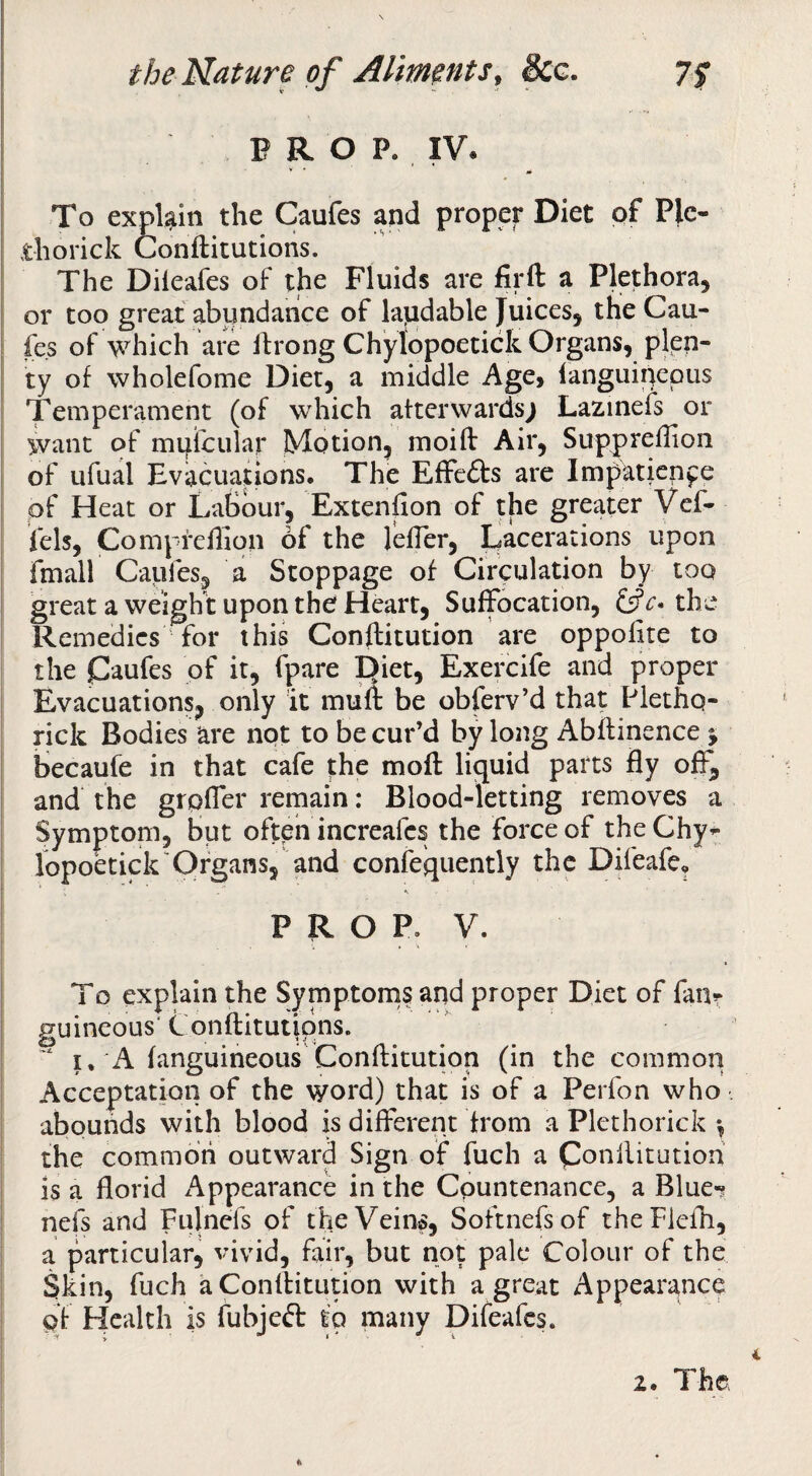 P R O P. IV. To explain the Caufes and proper Diet of Ple- diorick Conftitutions. The Dileafes of the Fluids are firft a Plethora, or too great abundance of lapdable Juices, the Cau- fe.s of which are If rong Chylopoetick Organs, pkp- ty of wholefome Diet, a middle Age, languipepus Temperament (of which afterwards^ Lazinefs or want of miftcular Motion, moift Air, Suppreffion of ufual Evacuations. The Effefts are Impatience of Heat or Labour, Extenfion of the greater Vef* Pels, Compfefhon of the lelTer, ijacerations upon fmall Caufes, a Stoppage of Circulation by too great a weight upon the Heart, Suffocation, c* the Remedies for this Conftitution are oppofite to the Caufes of it, fpare E)iet, Exercife and proper Evacuations, only it mult be obferv’d that Pletho- rick Bodies are not to be cur’d by long Abftinence j becaufe in that cafe the moft liquid parts fly off, and the grpfler rernain: Blood-letting removes a Symptom, but often increafes the force of theChy^ lopokick'Organs, and confequently the Difeafe, . P R O P. V. I _ Acceptation of the word) that is of a Perfon who. abounds with blood is different from a Plethorick •, the common outward Sign of fuch a IS a florid Appearance in the Countenance, a Blue-? nefs and Fiilnefs of the Veins, Softnefsof theFlefh, a particular, vivid, fair, but not pale Colour of the Skin, fuch aConlHtution with a great Appearance pf Health is fubjeft io many Difeafes. o explain the Symptorns and proper Diet of fanr iieous' tonftitutipns. . A laneuineous Conftitution (in the common 2. The