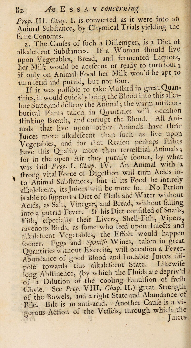 Prop. III. Chap. I. is converted as it were into afi Animal Subllance, by Chymical Trials yielding the ('imp r*onrpnrs. The Caufes of Inch a Diflemper, is a Diet ol alkalefcent Subftances. If a Woman Ihould live upon Vegetables, Bread, and fermented Liquors, her Milk would be acefcenc or ready to turn four 5 if only on Animal Food her Milk wou’d be apt to turn fetid and putrid, but not lour. If it was pollible to take Alultard in gieat Quan¬ tities, it would quickly bring the Blood into this alka¬ line State,and dellroy the Animal; the warm antifeor- butical Plants taken in Quantities will occalion Ilinking Breath, and corrupt the Blood. All Ani¬ mals that live upon other Animals have their Juices more alkalefcent than fuch as live upon Vei^etables, and lor that Il^ealon peinaps Fillies haw this Quality more than lerreltrial Animals j for in the open Air they putrify fooner, by what was laid Prop. I. Chap. TV. An Animal with a ftronc vital Force ot Digeftion will turn Acids in¬ to Animal Subftances; but if its Food be intirely alkalefcent, its luic/es wili be more fo. No Perion is able to fuppoft a Diet of Flelb and Water without Acids, as Salt, Vinegar, and Bread, without falling into a putrid Fever. If his Diet confifted of Snails, Filh, efpecially their Livers, Shell-Filli, Vip^’'% ravenous Birds, as fome who feed upon Infers and alkalefcent Vegetables, the Effect would happen fooner. Eggs and Spanijh Wines, taken in great Quantities without Exercile, will occalion a Fever- Abundance ot good Blood and laudable Juices dil- pofe towards this alkalefcent State. Likewile lon» Abftinence, (by which the Fluids are depriv’d of a Dilution of the cooling Emulfion of frelh Chyle. See Prop. VIII. Chap. II.) great Strength of the Bowels, and a right State and Abundance of Bile. Bile is an anti-acid. Another Caufe is a vi- irorotis Adion of the Veffels, through which the ^ Juices