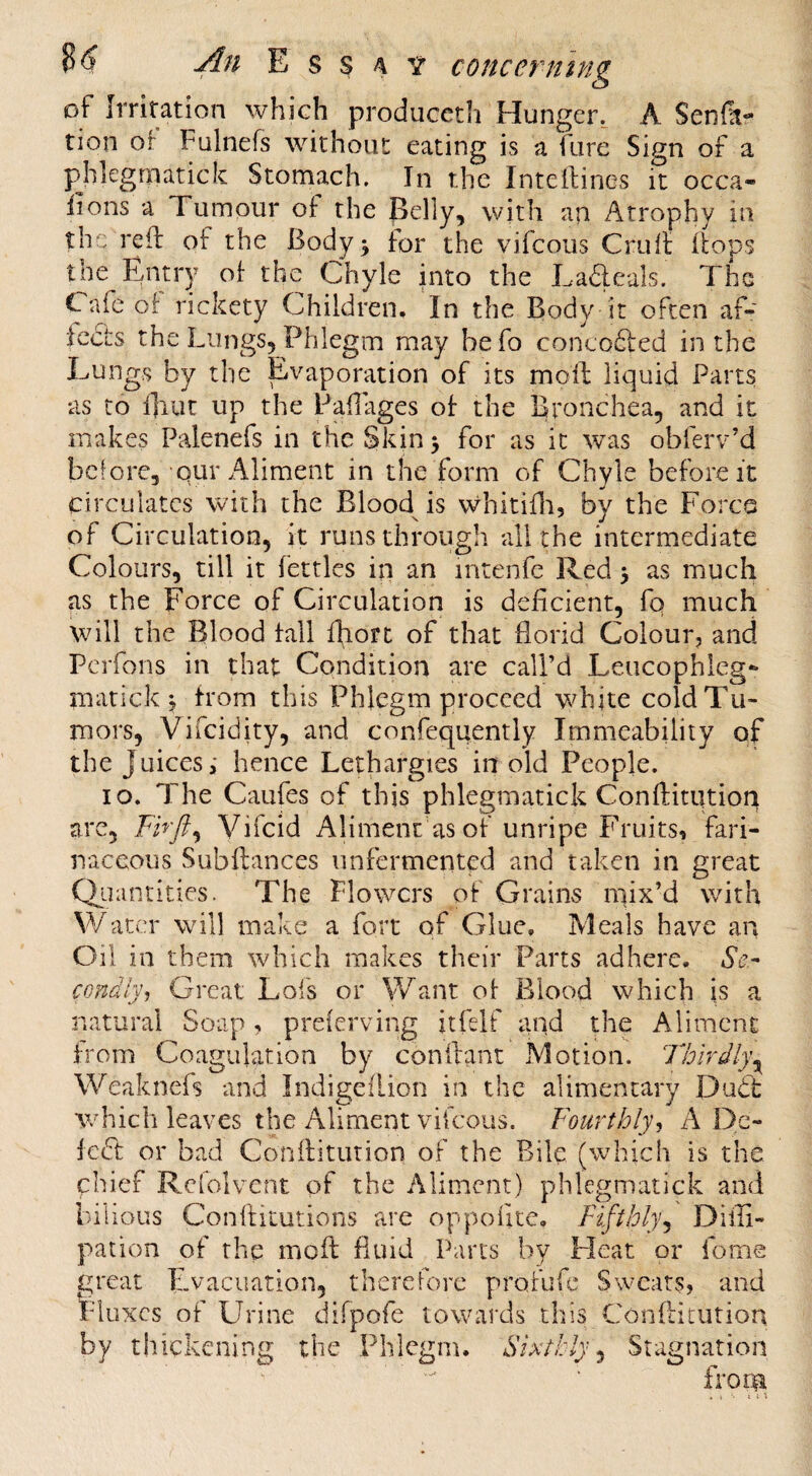 of Irritation which produceth Hunger, A Senfa? tion oF Fulnefs without eating is a fare Sign of a ^hlegrnatick Stomach. In the Intellines it occa- iions a Tumour oI the pelly, with an Atrophy in the refi: of the Body ^ for the vifcous Cruft Bops the Entry ot the Chyle into the La6leals. The Cafe oi: rickety Children. In the Body it often af- iects the Lungs, Phlegm may hefo concofired in the Lungs by the Evaporation of its moll liquid Parts as to fjiut up the Pallages ot the Bronchea, and it makes Palenefs in the Skin 5 for as it was obferv’d before, Qur Aliment in the form of Chyle before it circulates with the Blood is whitifo, by the Force of Circulation, it runs through all the intermediate Colours, till it fettles in an intenfe Red ^ as much as the Force of Circulation is deficient, fo much will the Blood fall fiiort of that florid Colour, and Pcrfons in that Condition are call’d Leucophleg- matick ^ from this Phlegm proceed white cold Tu¬ mors, Vifcidity, and conrequently Immeability of the Juices; hence Lethargies in old People. 10. The Caufes of this phlegmatick Conftitution are, Vifcid Aliment as of unripe Fruits, fari¬ naceous Subftances unfermented and taken in great Qiiantities. The Flowers of Grains mix’d with \¥atcr will make a fort of Glue, Meals have an C^il in them which makes their Parts adhere. Se- condly, Great Lofs or Want of Blood which is a natural Soap, prelerving itfelf and the Aliment from Coagulation by conilant Motion. Tiolrdly^ Weaknefs and Indigeflion in the alimentary Dud: which leaves the Aliment vifcous. Fourthly^ A Dc- fed or bad Conilitution of the Bile (which is the chief Rclolvent of the Aliment) phlegmatick and bilious Confiitutions are oppofite. Fifthly-^ Diffi- pation of the moft fluid Parts by Heat or fome great Evacuation, therefore profufe Sweat^s, and Fluxes of Urine difpofe towards this Conftitution by thickening the Phlegm. Sixthly^ Stagnation from