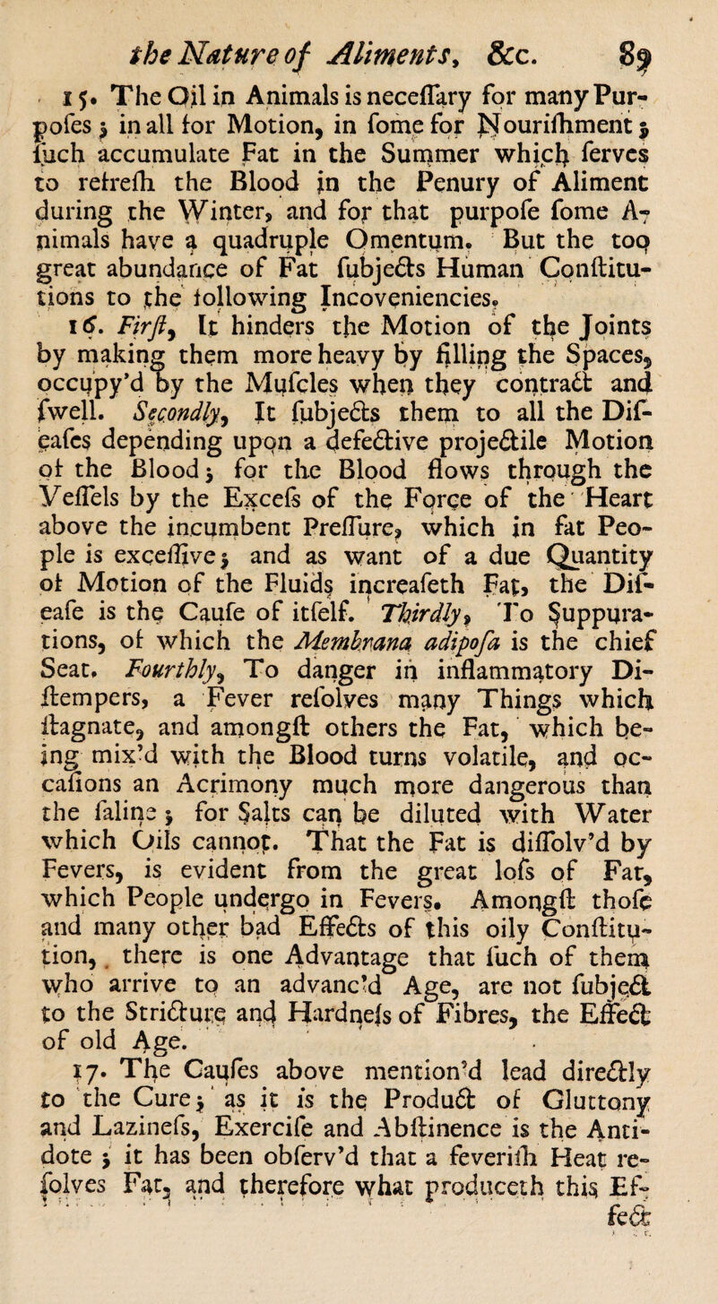 15* The Qjl in Animals is neceflary for many Pur- pofes ^ in all for Motion, in fomefpr l^^ourilhment liich accumulate Fat in the Summer whiclj fervcs to refrefh the Blood in the Penury of Aliment during the Winter, and for that purpofe fome A7 nimals have a quadruple Omentum. But the top great abundance of Fat fubjeds Human Cpnftitu- tions to the following Incoveniencies. 16, Firfiy It hinders the Motion of t^e Joints by making them more heavy By filUpg the Spaces, occppy’d by the Mpfcles when they contract and fwelL Secmdly,^ It fubjefts them to all the Dif- eafcs depending uppn a defeftive proje£lile Motion of the Bloody for the Blood flows through the yeflels by the Excels of the Force of the Heart above the incumbent Preflure, which in fat Peo» pie is exceflive^ and as want of a due Quantity of Motion of the Fluids inercafeth pat, the Dif- eafe is thp Caufe of itfelf. Thirdly^ 'Fo Suppura¬ tions, of which the Membnana adipofa is the chief Seat. Fourthly^ To danger iii inflammatory Di- ftempers, a Fever refolyes m^ny Things which ilagnate, and amongft others the Fat, which be¬ ing mix’d with the Blood turns volatile, and oc- cafions an Acrimony much inore dangerous than the faline j for §aks can be diluted with Water which Oils cannop. That the Fat is dilTolv’d by Fevers, is evident from the great lofs of Far, which People undergo in Fevers. Amongft thofe and many otfler bad Effeds of this oily Conftitp- tion,. there is one Advantage that fuch of thern \vho arrive tp an advanced Age, are not fubjed to the Striaure and Hardnefs of Fibres, the Effeft of old Age. 17. The Caules above mention^ lead direftly to the Curej' as it is thq Produft of Gluttony and Lazinefs, Exercife and Abftinence is the Anti¬ dote j it has been obferv’d that a feverilh Heat re- folves Fat, and therefore what produceih this Ef? .■ • ' ■ . > . . « .