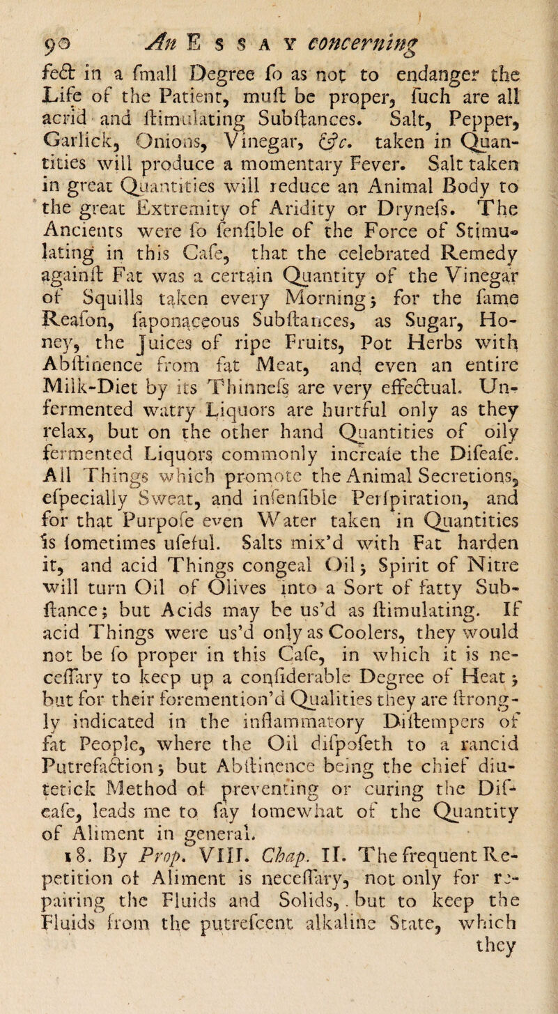 feft in a fmall Degree fo as not to endanger the Life of the Patient, muft be proper, fuch are ail acrid and llimulating Subftances. Salt, Pepper, Garlick, Onions, Vinegar, taken in Quan¬ tities will produce a momentary Fever. Salt taken in great Quantities will reduce an Animal Body to the great Extrciiiity of Aridity or Drynefs. The Ancients were fo fenfible of the Force of Stimu® lating in this Cafe, that the celebrated Remedy againfl: Fat was a certain Quantity of the Vinegar of Squills taken every Mornings for the fame Reafon, faponaceous Subftarices, as Sugar, Ho¬ ney, the Juices of ripe Fruits, Pot Herbs with Abilinence from fat Meat, and even an entire Milk-Diet by its Thinnefs are very efFecfual. Un¬ fermented watry Liquors are hurtful only as they relax, but on the other hand Qiiantities of oily fermented Liquors commonly increaie the Difeafe. Ail Things which promote the Animal Secretions, efpecially Sweat, and infenlible Pej Ipiration, and for that Purpofe even Water taken in Quantities Is iometimes ufeful. Salts mix’d with Fat harden it, and acid Things congeal Oilj Spirit of Nitre will turn Oil of Olives into a Sort of fatty Sub- fiance; but Acids may be us’d as Simulating. If acid Things were us’d only as Coolers, they would not be fo proper in this Cafe, in which it is ne- celTiiry to keep up a conliderable Degree of Heat; but for their foremention’d Qualities they are llrong- ly indicated in the indammatory Diitempers of fat People, where the Oil difpofeth to a rancid Putrefaftion; but Abltincnce being the chief diu- tetick Method ot preventing or curing the DiF eafe, leads me to fay lomewliat of the Qiiantity of Aliment in general. 18. By Prop, VIII. Chap. II. The frequent Re¬ petition ot Aliment is necelTary, not only for re¬ pairing the Fluids and Solids,. but to keep the Fluids Irom the putrefeent alkaline State, which they