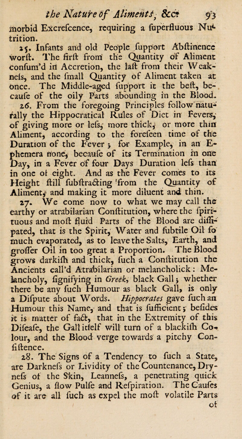 itiorbid Excrefcence, requiring a foperfluous Nu^ trition. 15. Infants and old People fuppoit Abftinencc worft* The firft from the Quantity of Aliment confum’d in Accretion, the laft from their Weak- nels, and the fmall Quantity of Aliment taken at once. The Middle-aged fupport it the beft, be- caufe of the oily Parts abounding in the Blood. 2(5. From the foregoing Principles follow’hatu- rally the Hippocratical Rules of Diet in Fevers, of giving more or lefs, more thick^ or more thinf Aliment) according to the forefeen time of the Duration of the Fever > for Example) in an E- phcmcra none^ becaufe of its Termination in one Day, in a Fever of four Days Duration lefs than in one ol eight. And as the Fever comes to its Height Ifill fubftrafting 'from the Quantity of Aliment^ and making it more diluent and thin. 27. We come now to what we may call the earthy or atrabilarian Conftitution, where the fpiri- tuous and moft fluid Parts of the Blood are diffi- pated) that is the Spirit, Water and fobtile Oil fo much evaporated, as to leave the Salts, Eatth, and grofler Gil in too great a Proportion. The Blood grows darkiih and thick, fuch a Conftitution the Ancients call’d Atrabilarian or melancholick: Me¬ lancholy, flgnifying in Greeks black Gall 5 whether there be any fuch Humour as black Gall> is only a Difpute about Words. Hippocrates gave fuchaii Humour this Name,> and that is fufEcientj befldes it is matter of fa<5t, that in the Extremity of this Difeafe, the Galt idelf will turn of a blackifli Got lour, and the Blood verge towards a pitchy Con¬ fidence. 28. The Signs of a Tendency to fuch a State, are Darknefs or Lividity of the Countenance, Dry- nefs of the S'kin, Leannefs, a penetrating quick Genius, a flow Pulfe and Refpiration. TheCaufes of it are all fuch as expel the mod volatile Parts