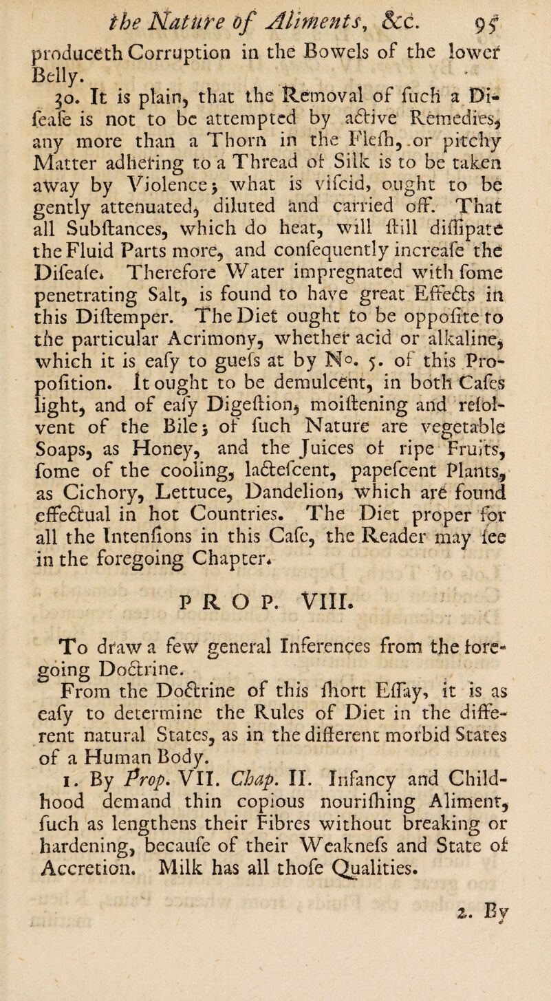 produc^th Corruption in the Bowels of the lower Belly. ^o. It is plain, that the Removal of fuch a W- feafe is not to be attempted by a6bive Remedies^ any more than a Thorn in the Flefhj.or pitchy Matter adhering to a Thread o[ Silk is to be taken away by Violence 5 what is vlfcid, ought to be gently attenuated, diluted and carried off. That all Subftances, which do heat, will ffill diflipate the Fluid Parts more, and confequently increafe the: Difeale* Therefore Water impregnated with fome penetrating Salt, is found to have great Effe6ts in this Diftemper. The Diet ought to be oppofi'tc to the particular Acrimony, whether acid or alkaline, which it is eafy to guefs at by No. 5. of this Pro¬ portion. It ought to be demulcent, in both Cafes light, and of eafy Digeftion, moiffening and refol- vent of the Bilej of fuch Nature are vegetable Soaps, as Honey, and the Juices ot ripe Fruits, fome of the cooling, la61:efcent, papefeent Plants, as Cichory, Lettuce, Dandelion, which are found effeftual in hot Countries. The Diet proper for all the Intenfons in this Cafe, the Reader may fee in the foregoing Chapter* PROP. VIIL To draw a few general Inferences from the fore¬ going Do6trine. From the Doftrine of this fhoft Effay, it is as eafy to determine the Rules of Diet in the diffe¬ rent natural States, as in the different morbid States of a Human Body. I. By Prop.Yll. Chap, II. Infancy and Child¬ hood demand thin copious nourifhing Aliment, fuch as lengthens their Fibres without breaking or hardening, becaufe of their Wcaknefs and State of Accretion. Milk has all chofe Qualities. z. Bv