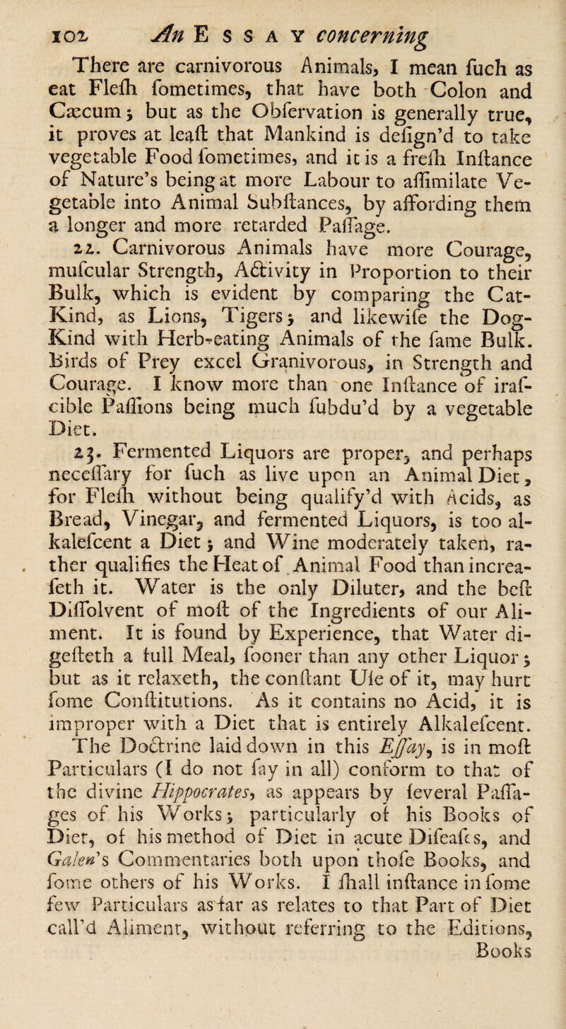 There are carnivorous Animals, I mean fuch as eat Flefli fometimes, that have both “Colon and Cxcum y but as the Obfervation is generally true, it proves at leaft that Mankind is defign’d to take vegetable Food fomedmes, and inis a frefh Inftance of Nature’s being at more Labour to affimilate Ve¬ getable into Animal Subftances, by affording them a longer and more retarded Paffage. 21. Carnivorous Animals have more Courage, mufcular Strength, A£tivity in Proportion to their Bulk, which is evident by comparing the Cat- Kind, as Lions, Tigers 3 and likewife the Dog- Kind with Herb^eating Animals of the fame Bulk. Birds of Prey excel Granivorous, in Strength and Courage. I know more than one Inftance of iraf- cible Paflions being much fubdu’d by a vegetable Diet. 23. Fermented Liquors are proper, and perhaps neceffary for fuch as live upon an Animal Diet, for Flefti without being qualify’d with Acids, as Bread, Vinegar, and fermented Liquors, is too al- kalefcent a Diet j and Wine moderately taken, ra¬ ther qualifies the Heat of .Animal Food thanincrea- feth it. Water is the only Diluter, and the bcft Diffolvent of moft of the Ingredients of our Ali¬ ment. It is found by Experience, that Water di- gefteth a full Meal, fooner than any other Liquor 3 but as it relaxeth, the conftant Ule of it, may hurt fome ConftitLitions. As it contains no Acid, it is improper with a Diet that is entirely Alkalefcenr. The Doctrine laid down in this EJJay^ is in moft Particulars (I do not fay in all) conform to that of the divine Hippocrates-, as appears by (everal P^iffa- ges of his Works 3 particularly of his Books of Diet, of his method of Diet in acute Difeafes, and Galen's Commentaries both upon thofe Books, and fome others of his Works. I fhall inftance in fome few Particulars asfar as relates to that Part of Diet call’d Aliment, without referring to the Editions, ^ Books