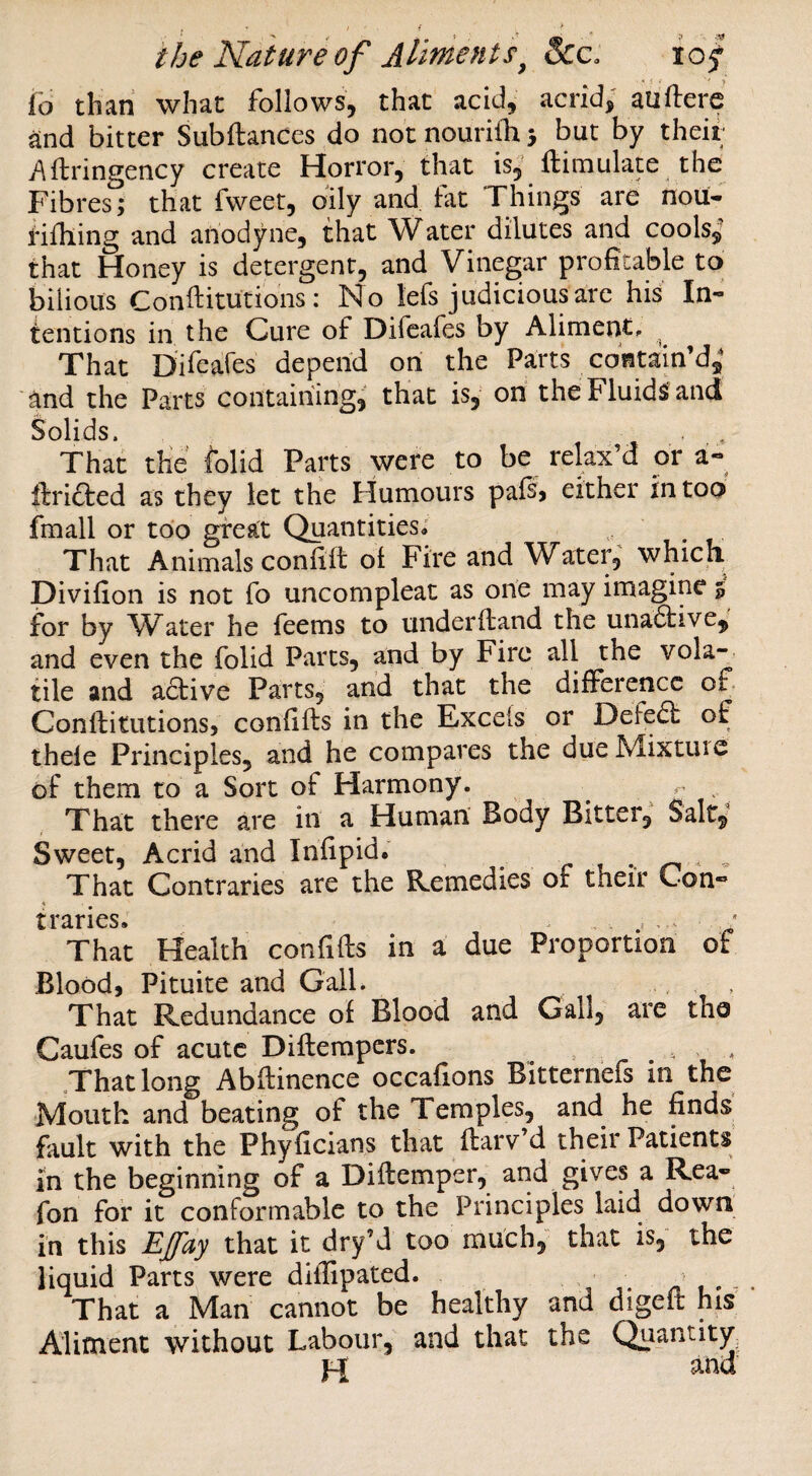 * ^ i ' y io than what follows, that acid, acrid; auftere and bitter Subftanccs do notnourilhj but by their .Aftringency create Horror, tlyat is, ftimulate the Fibres; that fweet, oily and Lit Things are nou- rifhing and anodyne, that Water dilutes and cools; that Honey is detergent, and Vinegar profitable to bilious Conftitutions: No lefs judicious arc his In¬ tentions in the Cure of Difeafes by Aliment, , That Difeafes depend on the Parts contain’d; and the Parts contairiing, that is, on the Fluids and Solids. That the folid Parts were to be relax’d or a- ftricted as they let the Humours pafe either in too fmall or too great Quantities; , That Animals confift of Fire and Water, whick Divifion is not fo uncompleat as one may imagine % for by W^ater he feems to underftand the una6bive,, and even the folid Parts, and by Fire all the vola¬ tile and active Parts, and that the difference of Conftitutionsj confifts in the Excels or Defe61: of thele Principles, and he compares the dueMixtuic of them to a Sort of Harmony. .. That there are in a Human' Body Bitter,' Salt; Sweet, Acrid and Infipid. r ^ - That Contraries are the Remedies of their Con¬ traries. That Health confifts in a due Proportion of Blood, Pituite and Gall. That Redundance of Blood and Gall, are tho Caufes of acute Diftempers. . . That long Abftinence occafions Bitterhefs in the Mouth and beating of the Temples, and he finds fiiult with the Phyficians that ftarv’d their Patients in the beginning of a Diftemper, and gives a Rea- fon for it conformable to the Principles laid down in this Efay that it dry’d too much, that is, the liquid Parts were diflipated. • /V i • - That a Man cannot be healthy and digeft his Aliment without Labour, and that the Quantity. Pi and