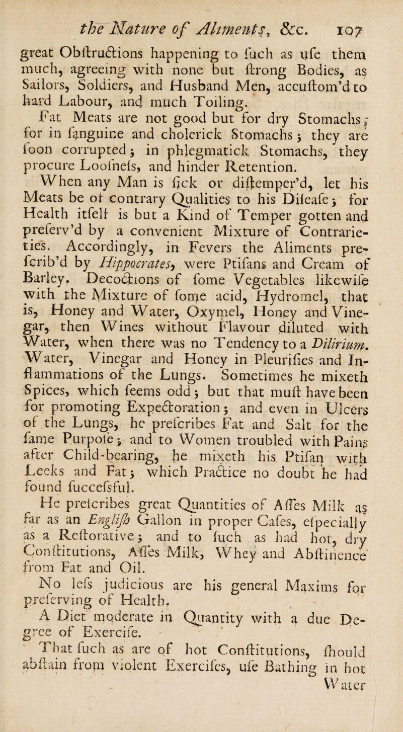 great Obllruftions happening to fuch as ijfe them much, agreeing with none but ftrong Bodies, as Sailors, Soldiers, and Husband Men, accuftom’dto hard Labour, and much Toiling. Fat Meats are not good but for dry Stomachs» for in L^nguine and cholerick Stomachs > they are loon corrupted j in phlegmatick Stomachs, they procure Loofnels, and hinder Retention. When any Man is fjck or diifemper’d, let his Meats be ol contrary Qualities to his Dileafej for Health itfelf is but a Kind of Temper gotten and preferv’d by a convenient Mixture of Contrarie¬ ties. Accordingly, in Fevers the Aliments pre- fcrib’d by Hippocrates') were Ptifans and Cream of Barley. Decodfions of fome Vegetables like wife with the Mixture of forne acid, Hydromel, that is. Honey and Water, Oxymel, Honey and Vine¬ gar, then Wines without flavour diluted with Water, when there was no Tendency to a Water, Vinegar and Honey in Pleurifies and In¬ flammations of the Lungs. Sometimes he mixeth Spices, which feems odd 3 but that mull have been for promoting Ex peroration; and even in Ulcers of the Lungs, he prefcribes Fat and Salt for the fame Purpofe^ and to Women troubled with Pains after ChildTiearing, he mixeth his Ptifan with Leeks and Fat 3 which Praftice no doubt he had found fuccefsful. He preicribes great Quantities of AfTes Milk as far as an Englifh Gallon in proper Cafes, efpecially as a Rdlorative3 and to luch as had hot, dry ConlHtutions, AfTes Milk, Whey and Abllincnce from Fat and Oil. No lefs judicious are his general Maxims for preferving of Health. A Diet moderate in Qiiantity with a due De¬ gree of Exercife. That fuch as are of hot Conflitutions, Tnoold abiiain froni violent Exercifes, ufe Bathing in hoc Water