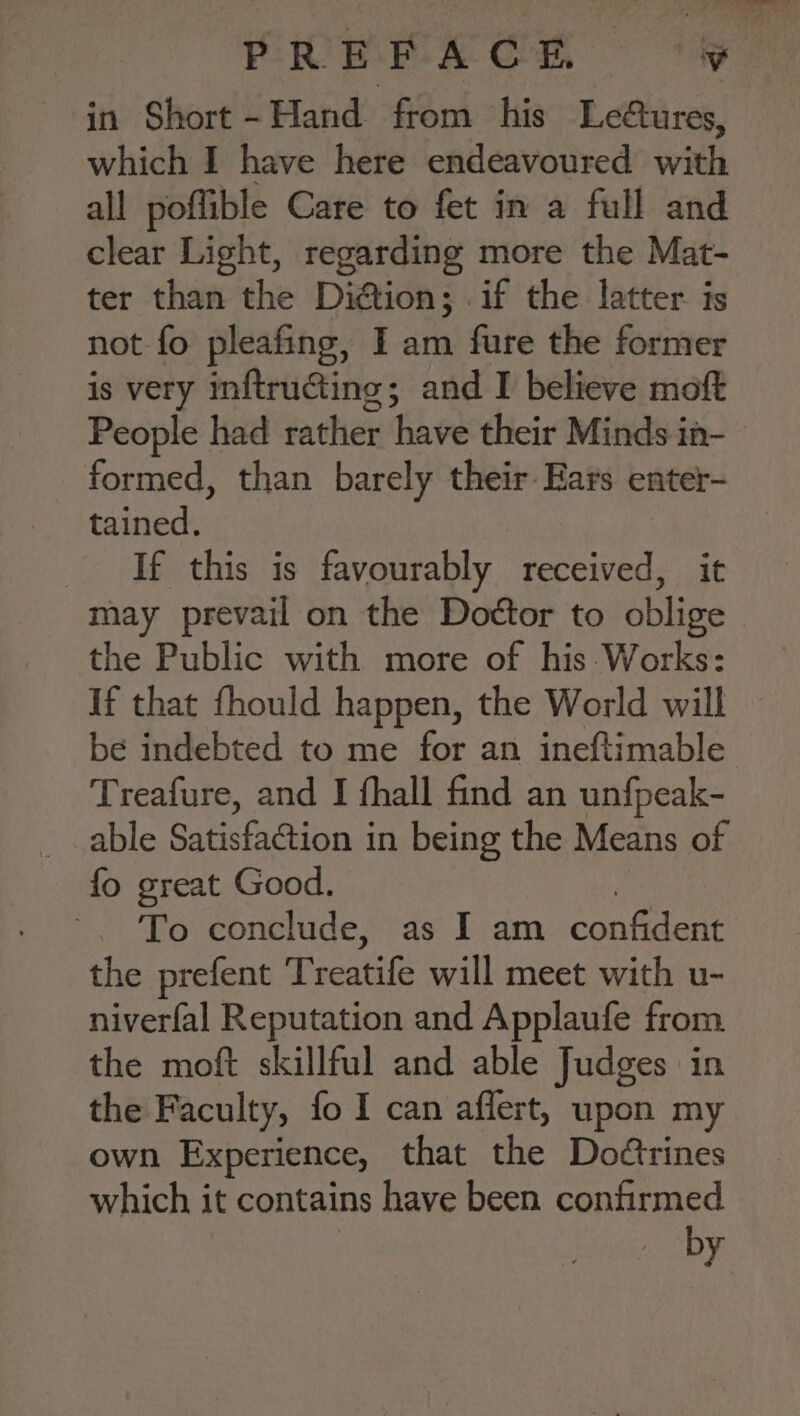 in Short - Hand from his Leétures, which I have here endeavoured with all poflible Care to fet in a full and clear Light, regarding more the Mat- ter than the Diétion; .if the latter is not fo pleafing, I am fure the former is very inftructing; and I believe moft People had rather have their Minds in- formed, than barely their Ears enter- tained. If this is favourably received, it may prevail on the Dottor to oblige the Public with more of his: Works: If that fhould happen, the World will be indebted to me for an ineftimable Treafure, and I fhall find an unfpeak- able Satisfaction in being the Means of fo great Good. 7 ~. To conclude, as I am confident the prefent Treatife will meet with u- niverfal Reputation and Applaufe from the moft skillful and able Judges in the Faculty, fo I can affert, upon my own Experience, that the Doétrines which it contains have been confirmed by